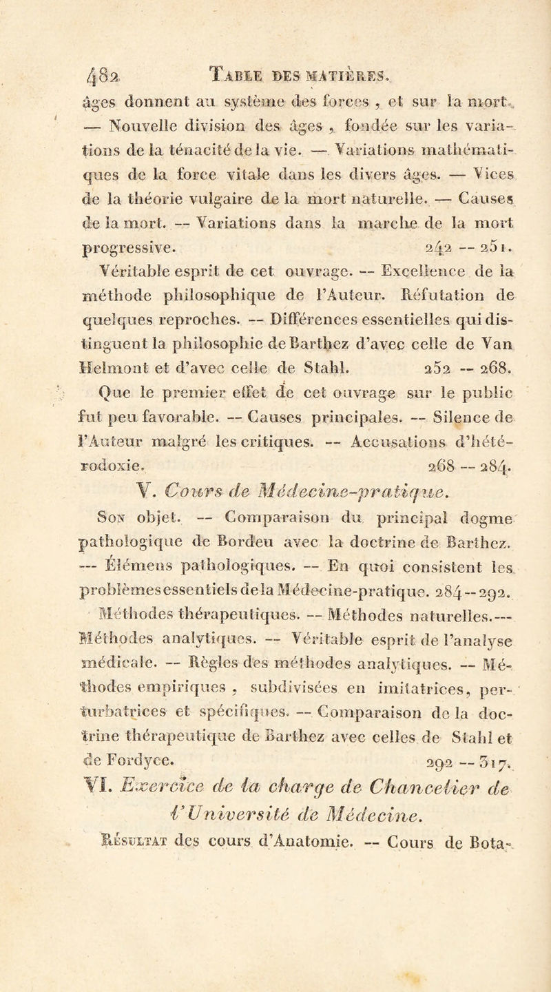 âges donnent au système des forces , et sur la mort — Nouvelle division des âges , fondée sur les varia¬ tions de la ténacité de la vie. — Variations mathémati¬ ques de la force vitale dans les divers âges. — Vices de la théorie vulgaire de la mort naturelle. — Causes de la mort. — Variations dans la marche de la mort progressive. 24,2 —2.51. Véritable esprit de cet ouvrage. — Excellence de la méthode philosophique de l’Auteur. Réfutation de quelques reproches. -- Différences essentielles qui dis¬ tinguent la pliiîosophie de Barthez d’avec celle de Van Helmont et d’avec celle de Stahl. 262 — 268. Que le premier effet de cet ouvrage sur le public fut peu favorable. — Causes principales. — Silence de F Auteur malgré les critiques. — Accusations d’hété¬ rodoxie. 268 — 284* Y. Cours de Médecine-pratique. Son objet. — Comparaison du principal dogme pathologique de Bordeu avec la doctrine de Barthez. — Élémens pathologiques. — En quoi consistent les problèmesessentiels delà Médecine-pratique. 284-292. Méthodes thérapeutiques. — Méthodes naturelles.— Méthodes analytiques. — Véritable esprit de l’analyse médicale. -- Règles des méthodes analytiques. — Mé¬ thodes empiriques , subdivisées en imitatrices, per¬ turbatrices et spécifiques. — Comparaison de la doc¬ trine thérapeutique de Barthez avec celles de Stahl et de Eordyce. 29.2 — 5 ï 7-.. VI. Exercice de ia charge de Chancelier de CUniversité de Médecine. Résultat des cours d’Anatomie. — Cours de Rota-