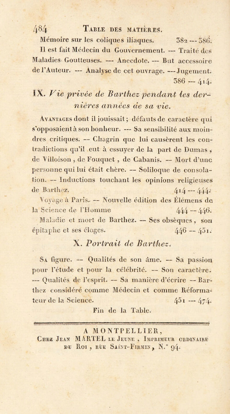 Mémoire sur les coliques iliaques. 38a — 586, Il est fait Médecin du Gouvernement. — Traité des Maladies' Goutteuses. — Anecdote. — But accessoire de l’Auteur. — Analyse de cet ouvrage. —Jugement, 586 — 414* IX. Vie privée de Barthez pendant les der¬ nières années de sa vie. Avantages dont il jouissait ; défauts de caractère qui s’opposaient à son bonheur. — Sa sensibilité aux moin¬ dres critiques. — Chagrin que lui causèrent les con¬ tradictions qu’il eut à essuyer de la part de Dumas , de Villoison , de Fouquet , de Cabanis. — Mort d’une personne qui lui était chère. — Soliloque de consola¬ tion. — Inductions touchant les opinions religieuses de Barthez. 414 444* Voyage à Paris. — Nouvelle édition des Élémens de la Science de l’Homme 444 — 44& Maladie et mort de Barthez. — Ses obsèques, son épitaphe et ses éloges. 44^ — 451. X. Portrait de Barthez. Sa figure. — Qualités de son âme. — Sa passion pour l’étude et pour la célébrité. — Son caractère. Qualités de l’esprit. — Sa manière d’écrire — Bar¬ thez considéré comme Médecin et comme Réforma¬ teur de la Science. 451 — 4/4» Fin de la Table. A MONTPELLIER, Citez Jean MARTEL le Jeune , Imprimeur ordinaire DU Roi , RUE SaÎNT-FiRMIN, N,° 94*