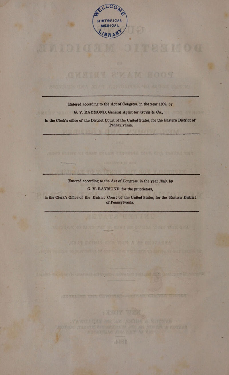 HISTORICAL MEDICAL Liana ' an Entered according to the Act of Congress, in the year 1839, by G. V. RAYMOND, General Agent for Gunn &amp; Co., In the Clerk’s office of the District Court of the United States, for the Eastern District of Pennsylvania. Entered according to the Act of Congress, in the year 1840, by G. V. RAYMOND, for the proprietors, in the Clerk’s Office of the District Court of the United States, for the Eastern District of Pennsylvania. ae