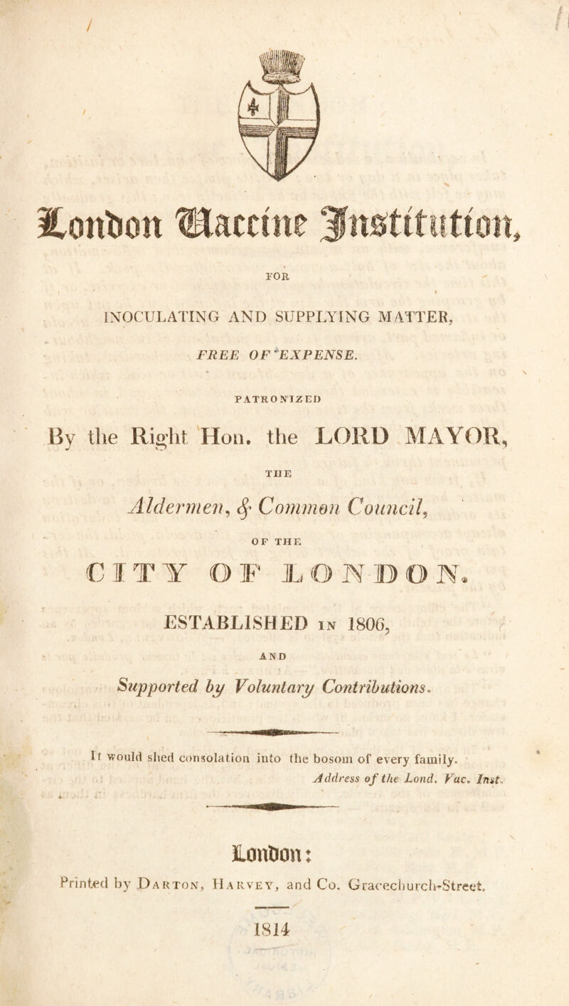 X iontoon Vaccine ^fmtitution, FOR I ' » INOCULATING AND SUPPLYING MATTER. FREE OF EXPENSE. PATRONIZED By the Right Hon. the LORD MAYOR, TIIE Aldermen, Sp Common Council, OF THE CITY OF LONDON ESTABLISHED in 1806, A AND Supported bp Voluntary Contributions. U would shed consolation into the bosom of every family. Address of the Land. Vac. Inst. A ' X Eonticm: Printed by Darton, Harvey, and Co. Gracechurch-Street. 1814