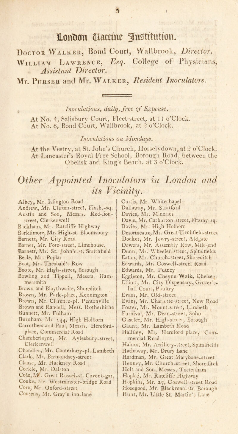 Icmtson ©accrue ^n^tttuttoiL Doctor Walker, Bond Court, Wallbrook, Director. William Lawrence, Esq. College of Physicians, Assistant Director. Mr. Purser and Mr. Walker, Resident Inoculators. Inoculations, daily, free of Expense. At'No. 4, Salisbury Court, Fleet-street, at 11 o’Clock. At No. 6, Bond Court, Wallbrook, at 2 o’Clock. Inoculations on Mondays. At the Vestry, at St. John’s Church, Horselydown, at 2 o’Clock. At Lancaster’s Royal Free School, Borough Road, between the Obelisk and King’s Bench, at 3 o’Ciock. Other Appointed Inoculators in London and its Vicinity. Albey, Mr. Islington Road Andrew, Mr. Clifton-street, Finsb.-sq. Austin and Son, Messrs. Red-lion- street, Clerkenwell Backham, Mr. Ratcliffe Highway Barklimore, Mr. High-st. Bloomsbury Barnett, Mr. City Road Barnet, Mr. Fore-street, Limehouse. Barnett, Mr. St. John’s-st. Smithfield Beale, Mr. Poplar Boot, Mr. Theobald’s Row Boote, Mr. High-street, Borough Bowling and Tippell, Messrs. Ham¬ mersmith Brown and Blaythwaite, Shoreditch Brown, Mr. Park-place, Kenning ton Brown, Mr. Clarenee-pl. Pentonville Brown and Randell, Mess. Rotherhithe Bunnett, Mr. Fulham Burnham, Mr 144, High Holborn Carruthers and Paul, Messrs. Hereford- place, Commercial' Road Chamberlayne, Mr. Aylesbury-street, Clerkenwell Chandler, Mr. Canterbury-pl. Lambeth Clark, Mr. Burnondsey-street Clause, Mr. Hackney Road Cockle, Mr. Dalston Cole, ML Great Itussel-st. Covent-gar. Cooke, r. Westminster-bridge Road Core, Mr. Oxford-street Cousens, Mr. Gray’s-inn-lane Curtis, Mr. Whitechapel Dallaway, Mr. Stratford Davies, Mr. Minories Davis, Mr. Carburton-street, Fitzroy^sq. Davies, Mr. High Holborn Desormeaux, Mr. Great Titchfield-stree.t Docker, Mr. Jewry-street, Aldgate Dowers, Mr. Assembly Row, Mile-end Dunn, Mr. Wheeler-street, Spitalfields Eaton, Mr. Church-street, Shoreditch Edwards, Mr. Goswell-street Road Edwards, Mr. Putney Eggleton, Mr. Cheyne Walk, Chelsea Elliott, Mr. City Dispensary, Grocer’s- hall Court, Poultry Evans, Mr. Old-street Evans, Mr. Charlotte-street, New Road Foster, Mr. Mount-s:reet, Lambeth Furnival, Mr. Dean-street, Soho Gaselee, Mr. High-street, Borough Gaunt, Mr. Lambeth Road Halliley, Mr,. Herefoid-place, Com¬ mercial Road Haines, Mr. Artillery-street, Spitalfields Hathaway, Mr. Drury Lane Hardman, Mr. Great Marybone-street Henney, Mr. Church-street, Shoreditch Holt and Son, Messrs. Tottenham Hopke, Mr. Ratcliffe Highway Hopkins, Mr. ay, Goswell-street Road Hosegood, Mr. Blackman-str. Borough Hunt, Mr, Little St. Martin’s Lane /