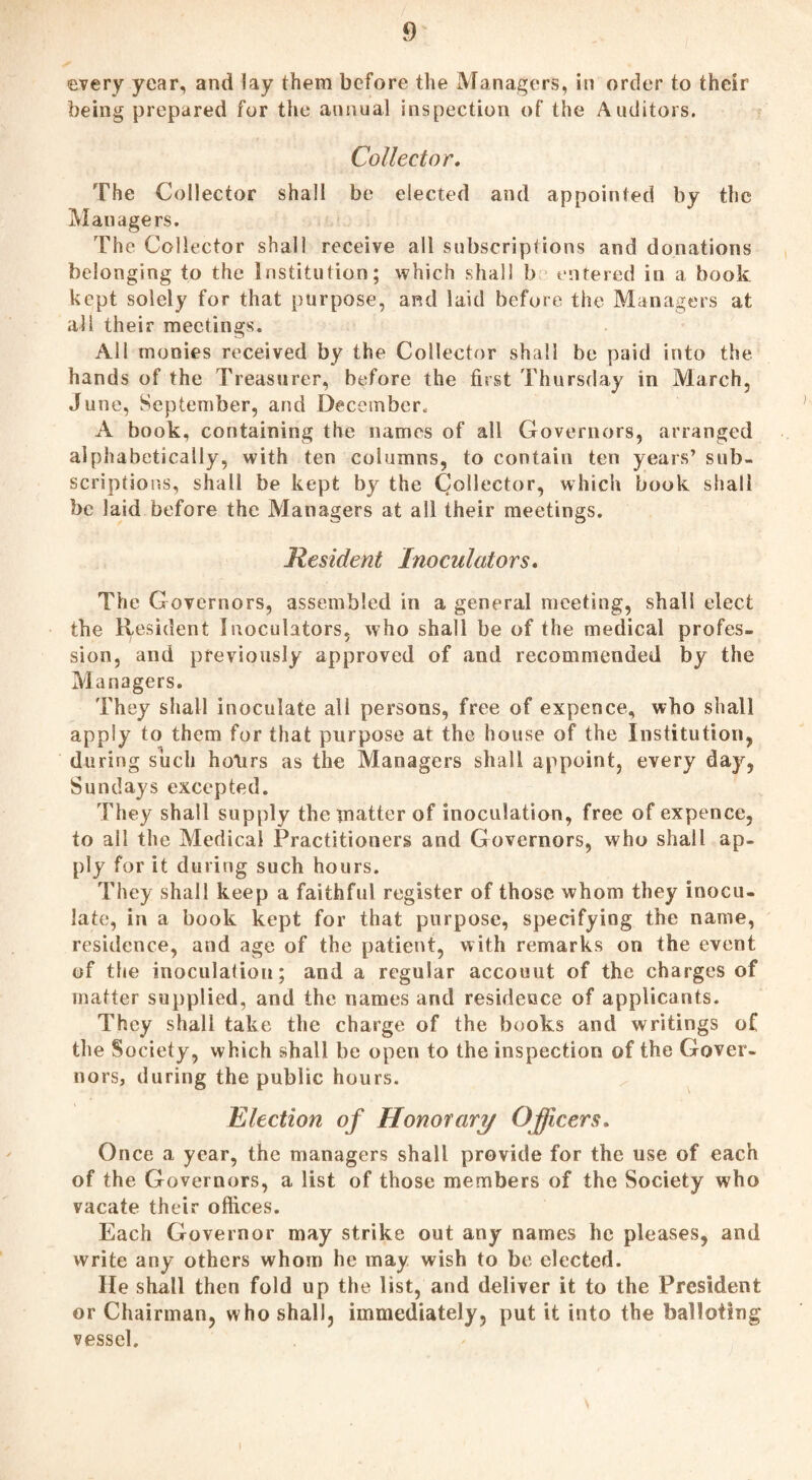 every year, and lay them before the Managers, in order to their being prepared for the annual inspection of the Auditors. Collector. The Collector shall be elected and appointed by the Managers. The Collector shall receive all subscriptions and donations belonging to the Institution; which shall b entered in a book kept solely for that purpose, and laid before the Managers at all their meetings. All monies received by the Collector shall be paid into the hands of the Treasurer, before the first Thursday in March, June, September, and December. A book, containing the names of all Governors, arranged alphabetically, with ten columns, to contain ten years’ sub¬ scriptions, shall be kept by the Collector, which book shall be laid before the Managers at all their meetings. Resident Inoculators. The Governors, assembled in a general meeting, shall elect the Resident Inoculators, who shall be of the medical profes¬ sion, and previously approved of and recommended by the Managers. They shall inoculate all persons, free of expence, who shall apply to them for that purpose at the house of the Institution, during such holirs as the Managers shall appoint, every day, Sundays excepted. They shall supply the matter of inoculation, free of expence, to all the Medical Practitioners and Governors, who shall ap¬ ply for it during such hours. They shall keep a faithful register of those whom they inocu¬ late, in a book kept for that purpose, specifying the name, residence, and age of the patient, with remarks on the event of the inoculation; and a regular accouut of the charges of matter supplied, and the names and residence of applicants. They shall take the charge of the books and writings of the Society, which shall be open to the inspection of the Gover¬ nors, during the public hours. Election of Honorary Officers. Once a year, the managers shall provide for the use of each of the Governors, a list of those members of the Society who vacate their offices. Each Governor may strike out any names he pleases, and write any others whom he may wish to be elected. He shall then fold up the list, and deliver it to the President or Chairman, who shall, immediately, put it into the balloting vessel.