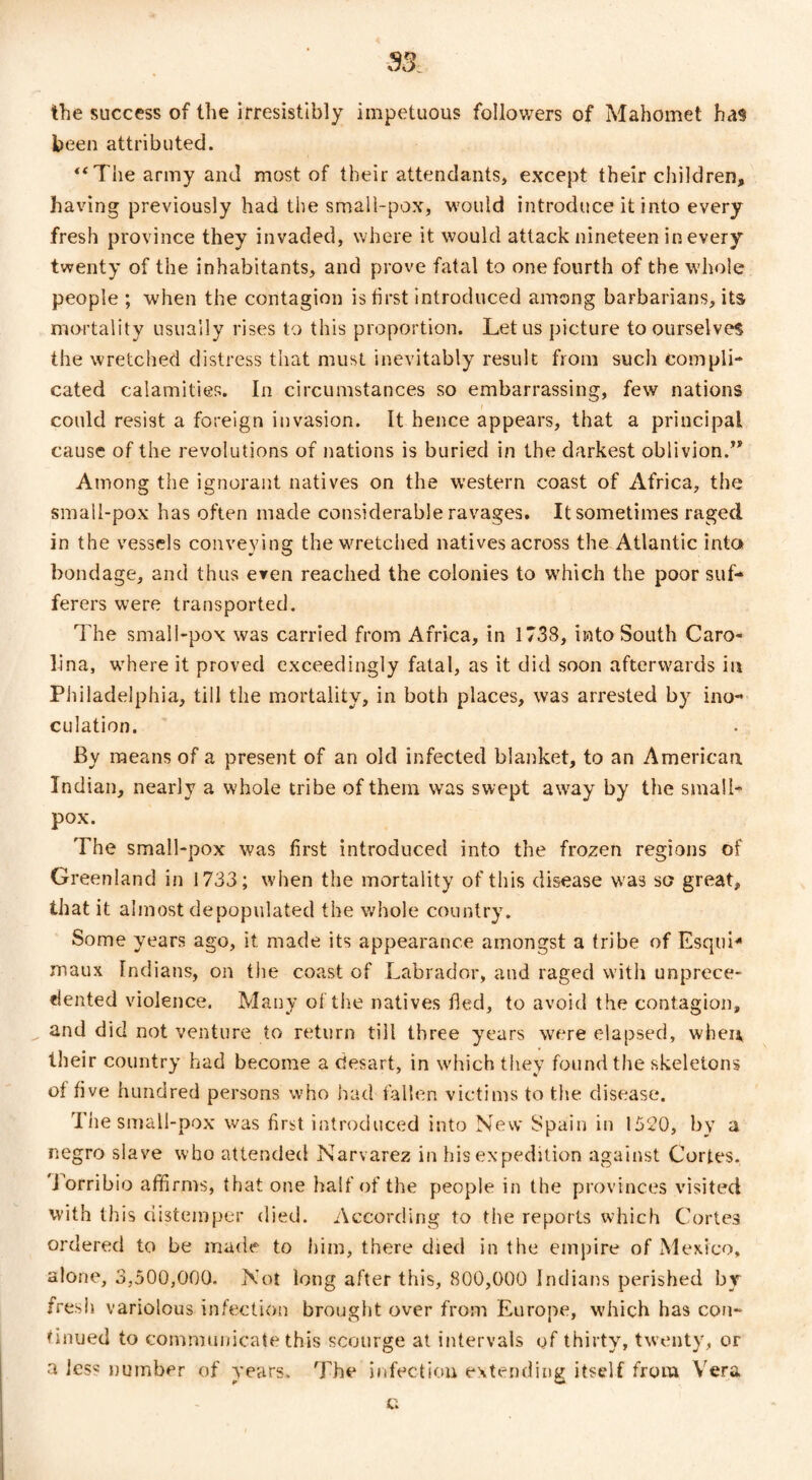 the success of the irresistibly impetuous followers of Mahomet has been attributed. “The army and most of their attendants, except their children, having previously had the small-pox, would introduce it into every fresh province they invaded, where it would attack nineteen in every twenty of the inhabitants, and prove fatal to one fourth of the whole people ; when the contagion is first introduced among barbarians, its mortality usually rises to this proportion. Let us picture to ourselves the wretched distress that must inevitably result from such compli¬ cated calamities. In circumstances so embarrassing, few nations could resist a foreign invasion. It hence appears, that a principal cause of the revolutions of nations is buried in the darkest oblivion/* Among the ignorant natives on the western coast of Africa, the small-pox has often made considerable ravages. It sometimes raged in the vessels conveying the wretched natives across the Atlantic into bondage, and thus even reached the colonies to which the poor suf¬ ferers were transported. The small-pox was carried from Africa, in 1738, into South Caro¬ lina, where it proved exceedingly fatal, as it did soon afterwards in Philadelphia, till the mortality, in both places, was arrested by ino¬ culation. By means of a present of an old infected blanket, to an American Indian, nearly a whole tribe of them was swept away by the small¬ pox. The small-pox was first introduced into the frozen regions of Greenland in 1733; when the mortality of this disease was so great, that it almost depopulated the whole country. Some years ago, it. made its appearance amongst a tribe of Esquh maux Indians, on the coast of Labrador, and raged with unprece¬ dented violence. Many of the natives tied, to avoid the contagion, and did not venture to return till ihree years were elapsed, when their country had become a desart, in which they found the skeletons of five hundred persons who had fallen victims to the disease. The small-pox was first introduced into New Spain in 1520, by a negro slave who attended Narvarez in his expedition against Cortes, J orribio affirms, that one half of the people in the provinces visited with this distemper died. According to tiie reports which Cortes ordered to be made to him, there died in the empire of Mexico, alone, 3,500,000. Not long after this, 800,000 Indians perished by fresh variolous infection brought over from Europe, which has con¬ tinued to communicate this scourge at intervals of thirty, twenty, or a Jess number of years. The infection extending itself from Vera