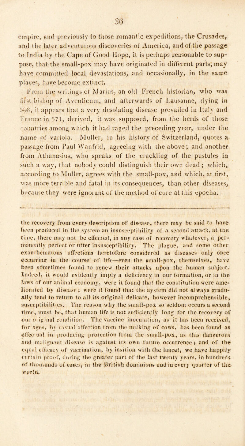 empire, and previously to those romantic expeditions, the Crusades, and the later adventurous discoveries of America, and of the passage to India by the Cape of Good Hope, it is perhaps reasonable to sup¬ pose, that the small-pox may have originated in different parts, may have committed local devastations, and occasionally, in the same places, have become extinct. From the writings of Marius, an old French historian, who was first bishop of Aventicum, and afterwards of Lausanne, dying in 598, it appears that a very desolating disease prevailed in Italy and France in 571, derived, it was supposed, from the herds of those :ountries among which it had raged the preceding year, under the name of variola. Muller, in his history of Switzerland, quotes a passage from Paul Wanfrid, agreeing with the above; and another from Athanasius, who speaks of the crackling of the pustules in such a way, that nobody could distinguish their own dead; which, according to Muller, agrees with the small-pox, and which, at first, was more terrible and fatal in its consequences, than other diseases, because they were ignorant of the method of cure at this epocha. the recovery from every description of disease, there may be said to have been produced in the system an insusceptibility of a second attack, at the time, there may not be effected, in any case of recovery whatever, a per¬ manently perfect or utter insusceptibility. The plague, and some other exanthematous affections heretofore considered as diseases only once occurring in the course of life—even the small-pox, themselves, have been sometimes found to renew their attacks upon the human subject. Indeed, it would evidently imply a deficiency in our formation, or in the laws of our animal economy, were it found that the constitution were ame¬ liorated by disease; were it found that the aystem did not always gradu¬ ally tend to return to all its original delicate, however incomprehensible, susceptibilities. The reason why the small-pox so seldom occurs a second time, must be, that human life is not sufficiently long for the recovery of our original condition. The vaccine inoculation, as it has been received, for ages, by casual affection from the milking of cows, has been found as effec'ual in producing protection from the small-pox, as this dangerous and malignant disease is against its own future occurrence; and of the equal efficacy of vaccination, by insition with the lancet, we have happily certain proof, during the greater part of the last twenty years, in hundreds of thousands of ea*es, in the British dominions aud in every quarter of the world.