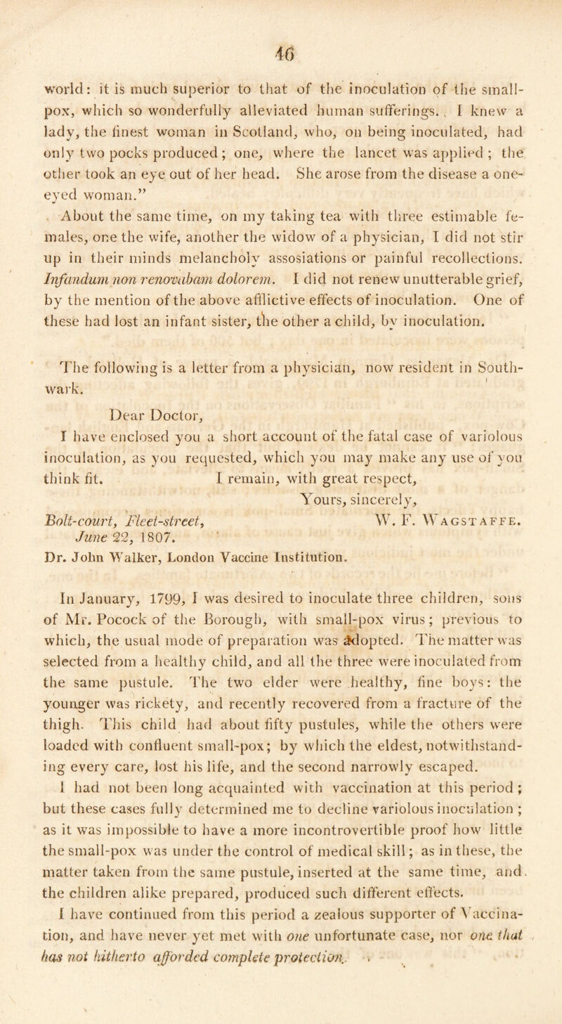 world: it is much superior to that of the inoculation of the small¬ pox, which so wonderfully alleviated human sufferings.; I knew a lady, the finest woman in Scotland, who, on being inoculated, had only two pocks produced ; one, where the lancet was applied ; the other took an eye out of her head. She arose from the disease a one- eyed woman.” About the same time, on my taking tea with three estimable fe¬ males, one the wife, another the widow of a physician, I did not stir up in their minds melancholy assosiations or painful recollections. Infandum non renonaham dolorem. I did not renew unutterable grief, by the mention of the above afflictive effects of inoculation. One of these had lost an infant sister, the other a child, by inoculation. The following is a letter from a physician, now resident in South¬ wark. Dear Doctor, I have enclosed you a short account of the fatal case of variolous inoculation, as you requested, which you may make any use of you think fit. I remain, with great respect. Yours, sincerely. Bolt-court, Fleet-street, W. F. Wagstaffe. June 22, 1807. Dr. John Walker, London Vaccine Institution. In January, 1799, I was desired to inoculate three children, sons of Mr. Pocock of the Borough, with small-pox virus; previous to which, the usual mode of preparation was adopted. The matter was selected from a healthy child, and all the three were inoculated from the same pustule. The two elder were healthy, fine boys: the younger was rickety, and recently recovered from a fracture of the thigh. This child had about fifty pustules, while the others were loaded with confluent small-pox; by which the eldest, notwithstand¬ ing every care, lost his life, and the second narrowly escaped. i had not been long acquainted with vaccination at this period ; but these cases fully determined me to decline variolous inoculation ; as it was impossible to have a more incontrovertible proof how little the small-pox was under the control of medical skill; as in these, the matter taken from the same pustule,inserted at the same time, and. the children alike prepared, produced such different effects. 1 have continued from this period a zealous supporter of Vaccina¬ tion, and have never yet met with one unfortunate case, nor one that has not kit her to afforded complete protection.