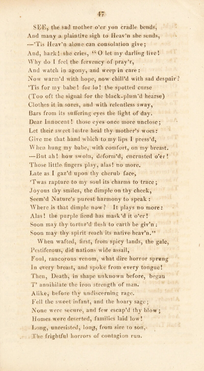 SEE, the sad mother o’er yon cradle bends, And many a plaintive sigh to Heav’n she sends, —’Tis Heav’n alone can consolation give; And, hark! she cries, u O let my darling live! Why do l feel the fervency of pray’r, And watch in agony, and weep in care: Now warm’d with hope, now chill’d with sad despair? ’Tis for my babe! for lo ! the spotted curse (Too oft the signal for the black-plum'd hearse) Clothes it in sores, and with relentless sway, Bars from its suffering eyes the light of day. Dear Innocent ! those eyes once more unclose; Let their sweet lustre heal thy mother’s woes: Give me that hand which to my lips I press’d, When hung ray babe, with comfort, on my breast. — But ah ! how swoln, deform’d, encrusted o’er I Those little fingers play, alas! no more. Late as I gaz’d upon thy cherub face, ’Twas rapture to my soul its charms to trace; Joyous thy smiles, the dimple on thy cheek, Seem’d Nature’s purest harmony to speak: Where is that dimple now? It plays no more: Alas! the purple bend has mask’d it o’er! Soon may thy tortur’d flesh to earth be giv’n : Soon may thy spirit reach its native heav’n.” When wafted, first, from spicy lands, the gale, Pestiferous, did nations wide assail, Foul, rancorous venom, what dire horror sprung In every breast, and spoke from every tongue! Then, Death, in shape unknown before, began T’ annihilate the iron strength of man. Alike, before thy undiscerning rage. Fell the sweet infant, and the hoary sage; None were secure, and few escap’d thy blow; Homes were deserted, families laid low ! Long, unresisted, lon^f, from sire to son,- The frightful horrors of contagion run.