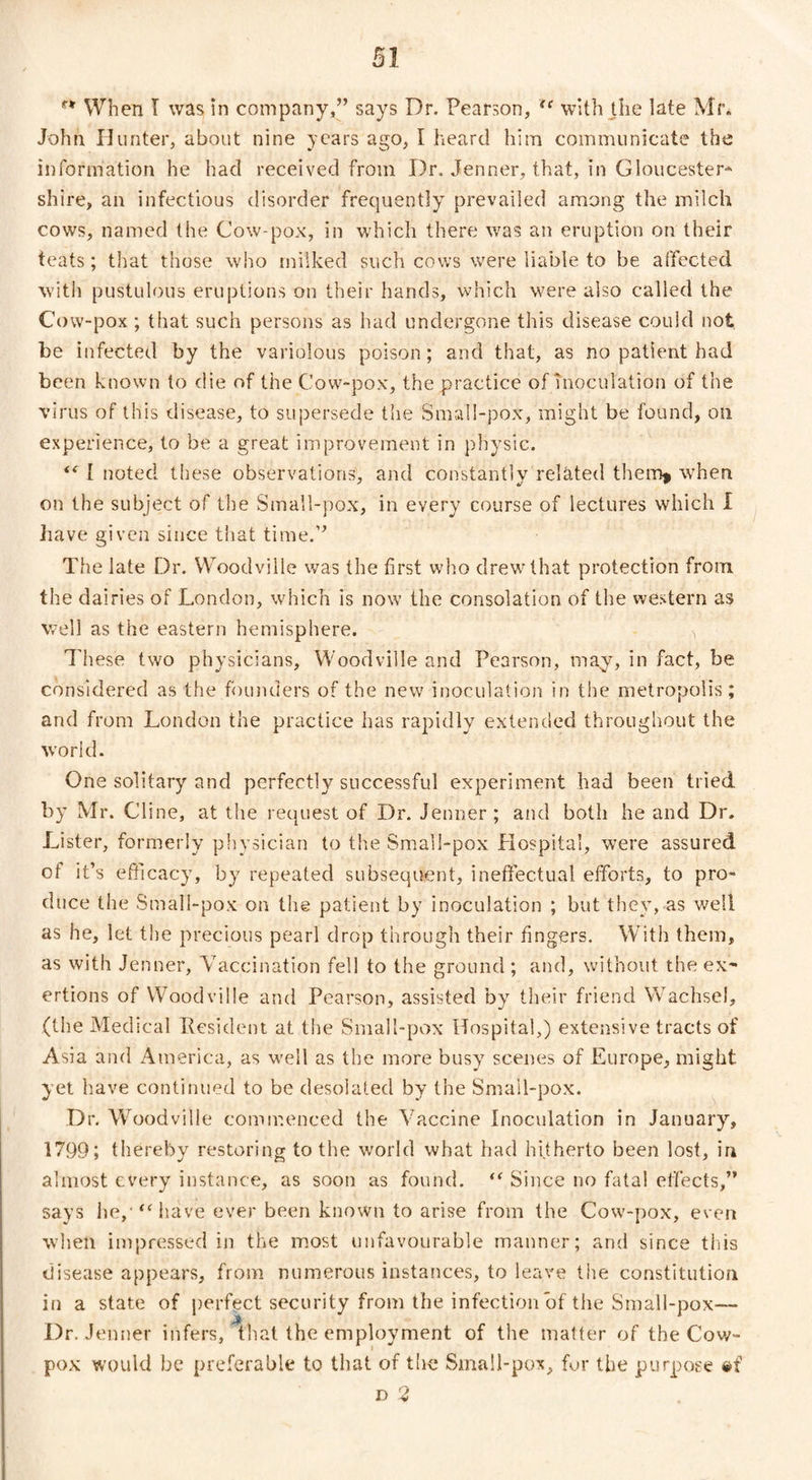 When I was in company,” says Dr. Pearson, tc with the late Mr. John Hunter, about nine years ago, I heard him communicate the information he had received from Dr. Jenner, that, in Gloucester* shire, an infectious disorder frequently prevailed among the milch cows, named the Cow-pox, in which there was an eruption on their teats; that those who milked such cows were liable to be affected with pustulous eruptions on their hands, which were also called the Cow-pox ; that such persons as had undergone this disease could not be infected by the variolous poison; and that, as no patient had been known to die of the Cow-pox, the practice of inoculation of the virus of this disease, to supersede the Small-pox, might be found, on experience, to be a great improvement in physic. tc 1 noted these observations, and constantly related them* when on the subject of the Small-pox, in every course of lectures which I have given since that time.” The late Dr. Woodville was the first who drew that protection from the dairies of London, which is now the consolation of the western as well as the eastern hemisphere. j These two physicians, Woodville and Pearson, may, in fact, be considered as the founders of the new inoculation in the metropolis; and from London the practice has rapidly extended throughout the world. One solitary and perfectly successful experiment had been tried by Mr. Cline, at the request of Dr. Jenner ; and both he and Dr. Lister, formerly physician to the Small-pox Hospital, were assured ot it’s efficacy, by repeated subsequent, ineffectual efforts, to pro¬ duce the Small-pox on the patient by inoculation ; but they, as well as he, let the precious pearl drop through their fingers. With them, as with Jenner, Vaccination fell to the ground ; and, without the ex¬ ertions of Woodville and Pearson, assisted by their friend Wachsel, (the Medical Resident at the Small-pox Hospital,) extensive tracts of Asia and America, as well as the more busy scenes of Europe, might yet have continued to be desolated by the Small-pox. Dr. Woodville commenced the Vaccine Inoculation in January, 1799; thereby restoring to the world what had hijherto been lost, in almost every instance, as soon as found. “ Since no fatal effects,” says he, “have ever been known to arise from the Cow-pox, even when impressed in the most unfavourable manner; and since this disease appears, from numerous instances, to leave the constitution in a state of perfect security from the infection of the Small-pox— Dr. Jenner infers, that the employment of the matter of the Cow- pox would be preferable to that of the Small-pox, for the purpose #f d 2