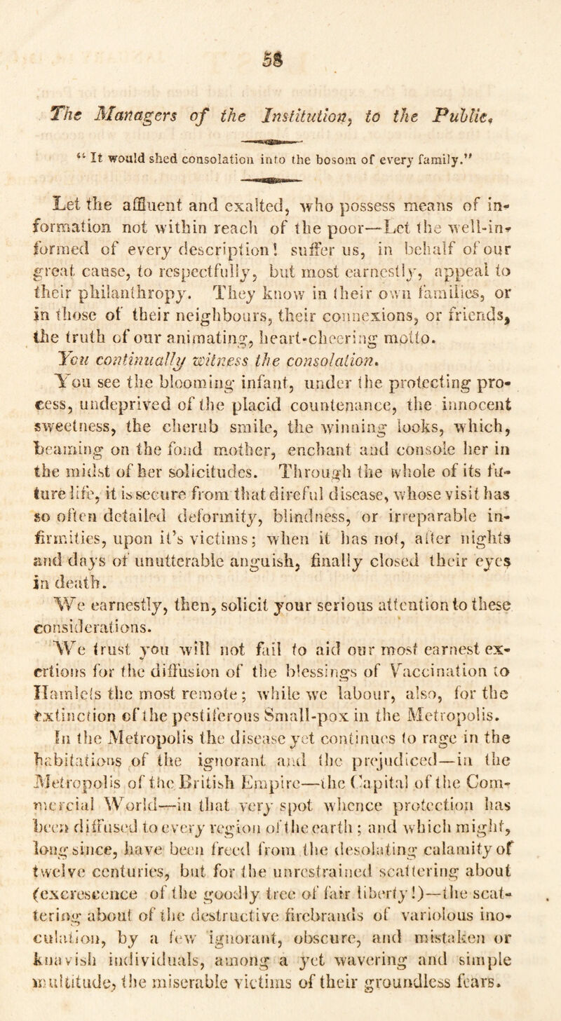 The Managers of the Institution, to the Puhlie. ii It would shed consolation into the bosom of every family.’' Let the affluent and exalted, who possess means of in* formation not within reach of the poor—Let the well-in* funned of every description! sutler us, in behalf of our great cause, to respectfully, but most earnestly, appeal to their philanthropy. They know in (heir own families, or in those of their neighbours, their connexions, or friends, the truth of onr animating, heart-cheering motto. You continually witness the consolation. 1 ou see the blooming infant, under the protecting pro¬ cess, undeprived of the placid countenance, the innocent sweetness, the cherub smile, the winning looks, which, Learning on the fond mother, enchant and console her in the midst of her solicitudes. Through the whole of its fu¬ ture life, it is secure from that direful disease, whose visit has so often detailed deformity, blindness, or irreparable in¬ firmities, upon it’s victims; when it has not, after nights and days of unutterable anguish, finally closed their eyes in death. We earnestly, then, solicit your serious attentionto these considerations. We trust you will not fail to aid our most earnest ex¬ ertions for the diffusion of the blessings of V accination to Hamlets the most remote; while wre labour, also, for the Extinction cf the pestiferous Small-pox in the Metropolis. In the Metropolis the disease yet continues to rage in the habitations of the ignorant and the prejudiced—in the Metropolis of the British Empire—the Capital of the Com¬ mercial World—in that very spot whence protection lias been diffused to every region ol the earth ; and which might, long since, have been freed from the desolating calamityof twelve centuries, but for the unrestrained scattering about (excrescence of the goodly tree of fair liberty!)—the scat¬ tering about of the destructive firebrands of variolous ino¬ culation, by a few ignorant, obscure, and mistaken or knavish individuals, among a yet wavering and simple multitude, the miserable victims of their groundless fears.