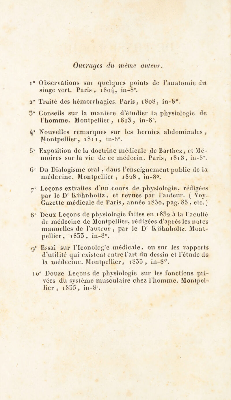 Ouvrages du même auteur. i° Observations sur quelques points de l’anatomie du singe vert. Paris, i8o4> in-8°. Traité des hémorrhagies. Paris, 1808, in-8°. 5° Conseils sur la manière d’étudier la physiologie de l’homme. Montpellier, i8i3, in-S°. 4° Nouvelles remarques sur les hernies abdominales , Montpellier, 1811, in-8°. 5° Exposition de la doctrine médicale de Barthez, et Mé¬ moires sur la vie de ce médecin. Paris, 1818, in-8°. 6° Du Dialogisme oral , dans l’enseignement public de la médecine. Montpellier, 1828, in-8°. Leçons extraites d’un cours de physiologie, rédigées par le Dr Rühnholtz, et revues par l’auteur. ( Yoy. Gazette médicale de Paris, année iS5o, pag. 85, etc.) 8° Deux Leçons de physiologie faites en 1832 à la Faculté de médecine de Montpellier, rédigées d’après les notes manuelles de l’auteur, par le Dr Rühnholtz. Mont¬ pellier, i833, in-8°. 90 Essai sur l’Iconologie médicale, ou sur les rapports d’utilité qui existent entre l’art du dessin et l’étude de la médecine. Montpellier, iS55, in-8°. io° Douze Leçons de physiologie sur les fonctions pri¬ vées du système musculaire chez l'homme. Montpel¬ lier , i835, in-8°.