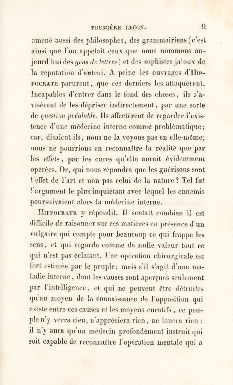 amené aussi des philosophes, des grammairiens (c’est ainsi que l’on appelait ceux que nous nommons au¬ jourd'hui des gens de lettres) et des sophistes jaloux de la réputation d’autrui. À peine les ouvrages d’Hip- pocrate parurent, que ees derniers les attaquèrent. Incapables d’entrer dans le fond des choses, ils s’a¬ visèrent de les dépriser indirectement, par une sorte de question préalable* Ils affectèrent de regarder l'exis¬ tence d’une médecine interne comme problématique; car, disaient-ils, nous ne la voyons pas en elle-même; nous ne pourrions en reconnaître la réalité que par les effets , par les cures qu’elle aurait évidemment opérées. Or, qui nous répondra que les guérisons sont l’effet de 3’art et non pas celui do la nature? Tel fut l’argument le plus inquiétant avec lequel les ennemis poursuivaient alors la médecine interne. Hippocrate y répondit. Il sentait combien il est difficile de raisonner sur ces matières en présence d’un vulgaire qui compte pour beaucoup ce qui frappe les sens, et qui regarde comme de nulle valeur tout ce qui n’est pas éclatant. Une opération chirurgicale est fort estimée par le peuple; mais s’il s’agit d’une ma¬ ladie interne, dont les causes sont aperçues seulement par l’intelligence, et qui ne peuvent être détruites qu au moyen de la connaissance de l’opposition qui existe entre ces causes et les moyens curatifs , ce peu¬ ple n’y verra rien, n’appréciera rien, ne louera rien : il n’y aura qu’un médecin profondément instruit qui soit capable de reconnaître l’opération mentale qui a