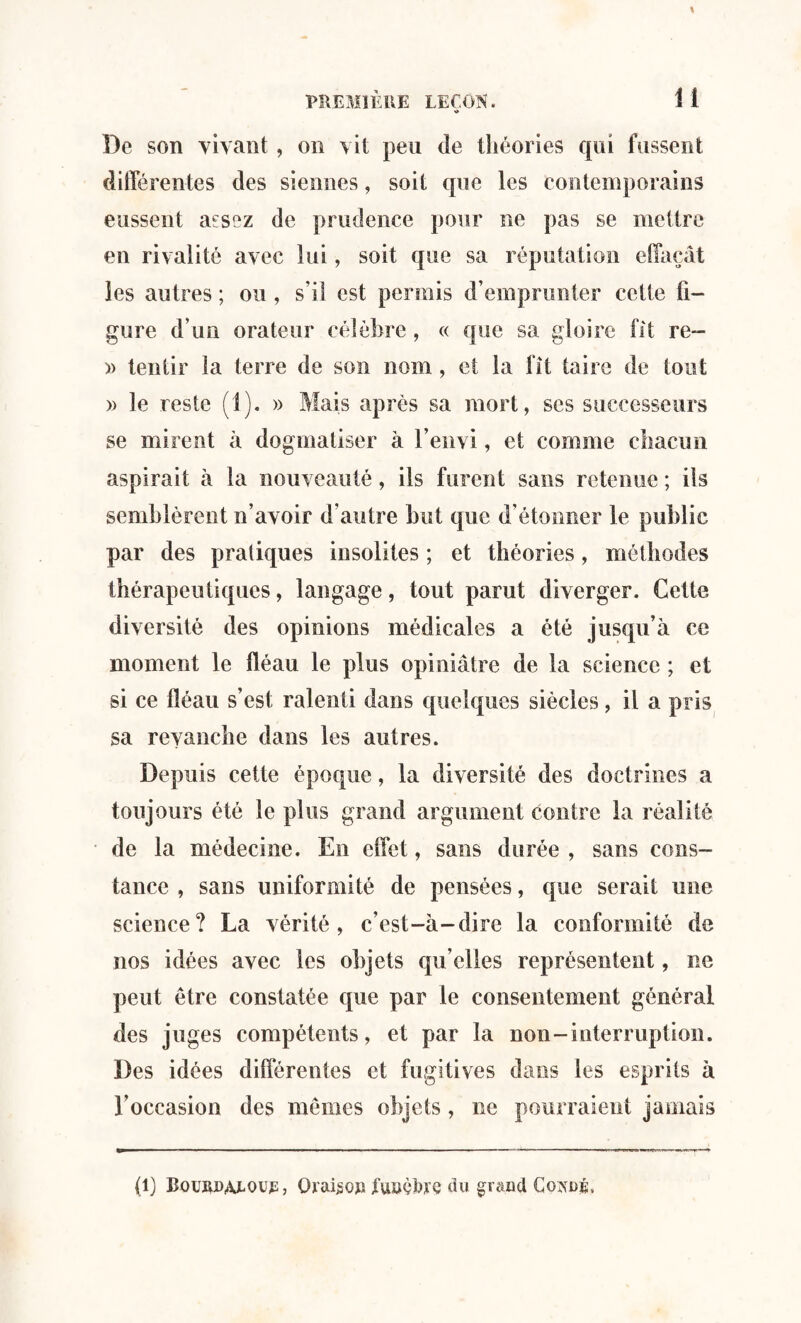 « De son vivant, on vit peu de théories qui fussent différentes des siennes, soit que les contemporains eussent aesez de prudence pour ne pas se mettre en rivalité avec lui, soit que sa réputation effaçât les autres ; ou, s’il est permis d’emprunter cette fi¬ gure d’un orateur célèbre, « que sa gloire fit re- » tentir la terre de son nom , et la fit taire de tout » le reste (1). » Mais après sa mort, scs successeurs se mirent à dogmatiser à l’envi, et comme chacun aspirait à la nouveauté, ils furent sans retenue ; ils semblèrent n’avoir d’autre but que d étonner le public par des pratiques insolites ; et théories, méthodes thérapeutiques, langage, tout parut diverger. Cette diversité des opinions médicales a été jusqu’à ce moment le fléau le plus opiniâtre de la science ; et si ce fléau s’est ralenti dans quelques siècles, il a pris sa revanche dans les autres. Depuis cette époque, la diversité des doctrines a toujours été le plus grand argument contre la réalité de la médecine. En effet, sans durée , sans cons¬ tance , sans uniformité de pensées, que serait une science? La vérité, c’est-à-dire la conformité de nos idées avec les objets qu’elles représentent, ne peut être constatée que par le consentement général des juges compétents, et par la non-interruption. Des idées différentes et fugitives dans les esprits à l’occasion des memes objets, ne pourraient jamais (l) Bqurdatoul, Qraiso» jfuuoàre du grand Go^oi.