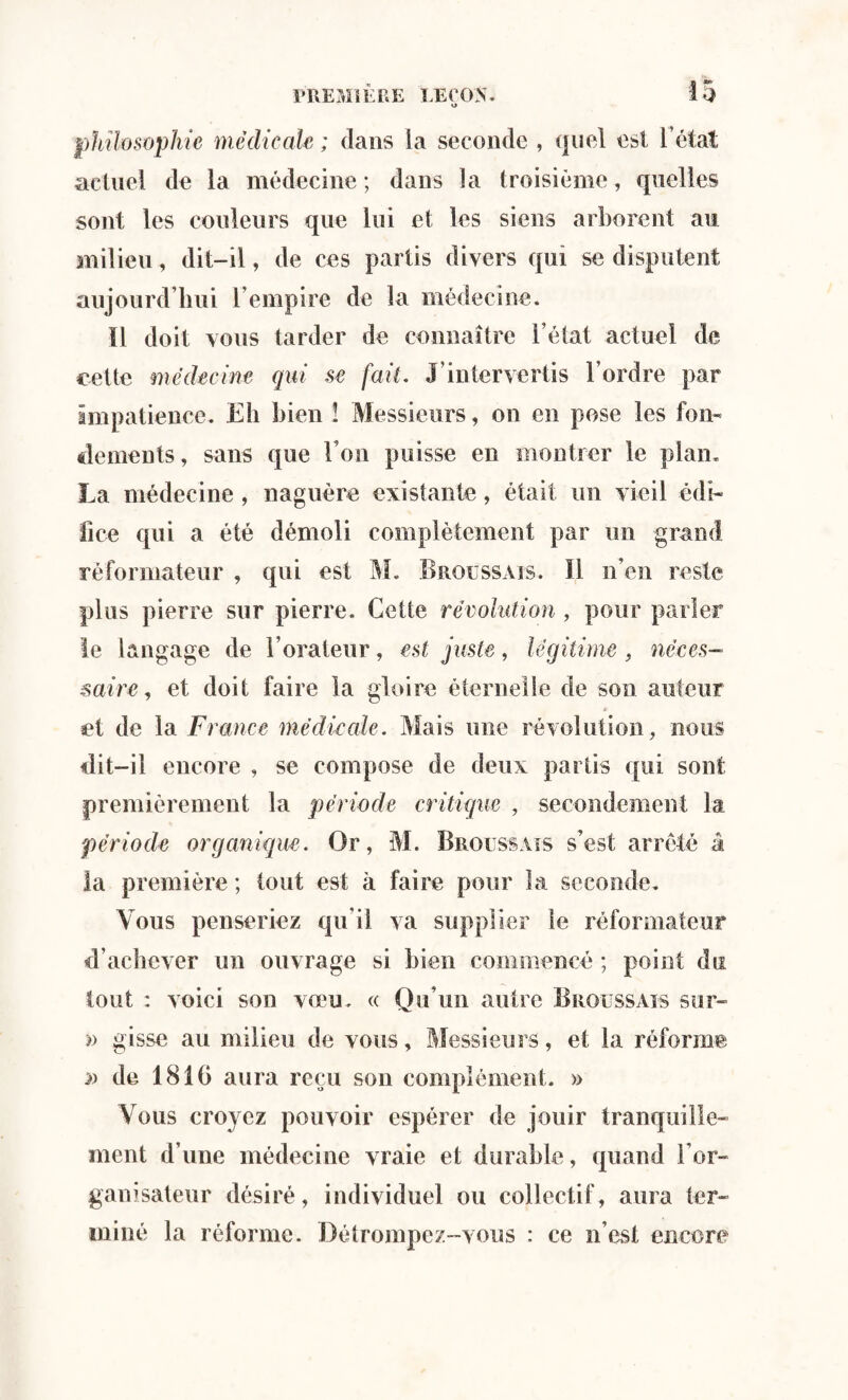 o philosophie médicale ; dans la seconde , quel est l’état actuel de la médecine ; dans la troisième, quelles sont les couleurs que lui et les siens arborent au milieu, dit-il, de ces partis divers qui se disputent aujourd’hui l’empire de la médecine. Il doit vous tarder de connaître l’état actuel de cette médecine qui se fait. J’intervertis l’ordre par impatience. Eh bien ! Messieurs, on en pose les fon¬ dements, sans que l’on puisse en montrer le plan. La médecine , naguère existante, était un vieil édi¬ fice qui a été démoli complètement par un grand réformateur , qui est M. Broussais. Il n’en reste plus pierre sur pierre. Cette révolution , pour parler le langage de l’orateur, est juste, légitime , néces¬ saire , et doit faire la gloire éternelle de son auteur * et de la France médicale. Mais une révolution, nous dit-il encore , se compose de deux partis qui sont premièrement la période critique , secondement la période organique. Or, M. Broussais s’est arrêté â la première ; tout est à faire pour la seconde. Vous penseriez qu’il va supplier le réformateur d’achever un ouvrage si bien commencé ; point du tout : voici son vœu. « Qu’un autre Broussais sur- » gisse au milieu de vous, Messieurs, et la réforme n de 1816 aura reçu son complément. » Vous croyez pouvoir espérer de jouir tranquille¬ ment d’une médecine vraie et durable, quand i*or¬ ganisateur désiré, individuel ou collectif, aura ter¬ miné la réforme. Détrompez-vous : ce n’est encore