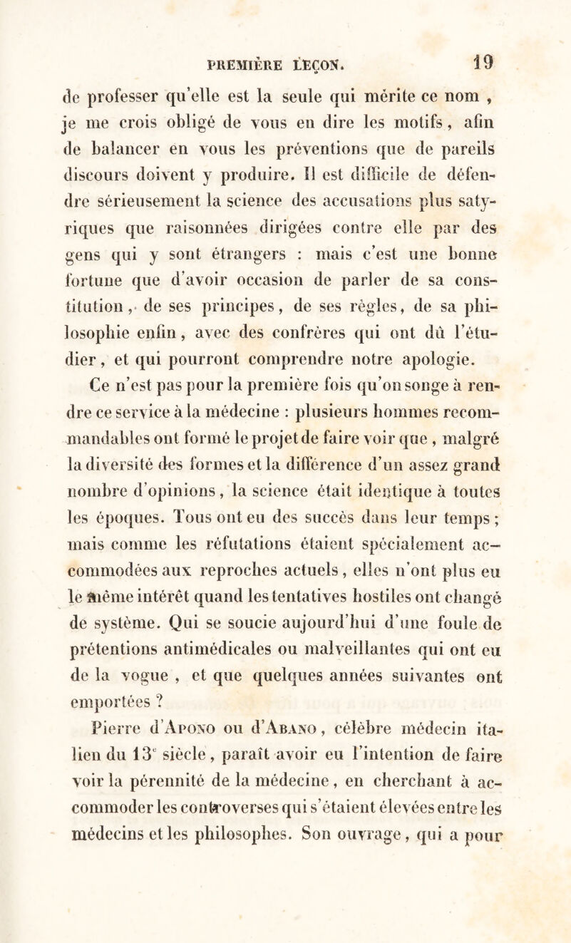 de professer qu’elle est la seule qui mérite ce nom , je me crois obligé de vous en dire les motifs, afin de balancer en vous les préventions que de pareils discours doivent y produire. Il est difficile de défen¬ dre sérieusement la science des accusations plus sa ly¬ riques que raisonnées dirigées contre elle par des gens qui y sont étrangers : mais c’est une bonne fortune que d’avoir occasion de parler de sa cons¬ titution de ses principes, de ses règles, de sa phi¬ losophie enfin, avec des confrères qui ont dû l’étu¬ dier , et qui pourront comprendre notre apologie. Ce n’est pas pour la première fois qu’on songe à ren¬ dre ce service à la médecine : plusieurs hommes recom¬ mandables ont formé le projet de faire voir que , malgré la diversité des formes et la différence d’un assex grand nombre d’opinions, la science était identique à toutes les époques. Tous ont eu des succès dans leur temps; mais comme les réfutations étaient spécialement ac¬ commodées aux reproches actuels, elles n’ont plus eu le même intérêt quand les tentatives hostiles ont changé de système. Qui se soucie aujourd’hui d’une foule de prétentions antimédicales ou malveillantes qui ont eu de la vogue , et que quelques années suivantes ont emportées ? Pierre d ’Apono ou û’Abano, célèbre médecin ita¬ lien du 13 siècle, paraît avoir eu l’intention de faire voir la pérennité de la médecine, en cherchant à ac¬ commoder les controverses qui s’étaient élevées entre les médecins et les philosophes. Son ouvrage, qui a pour