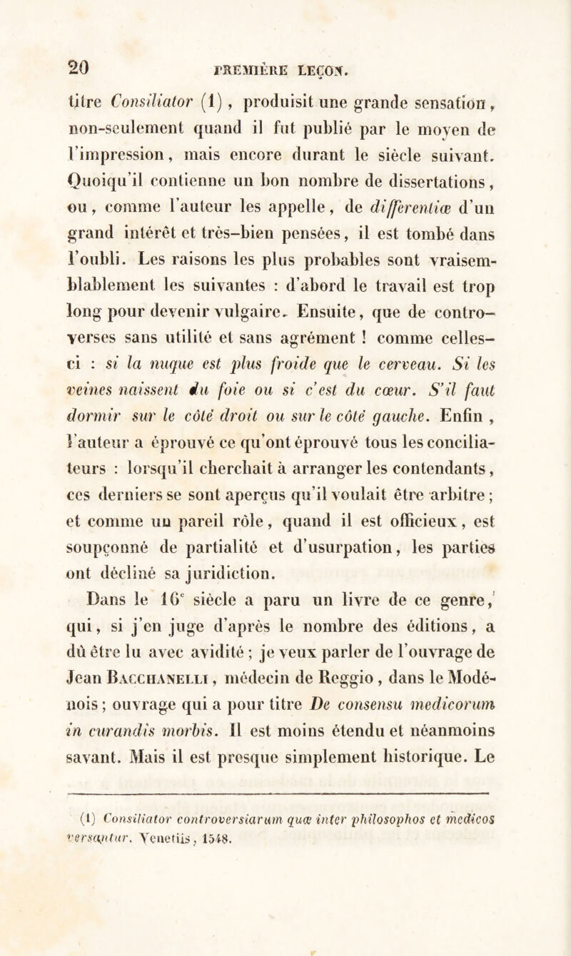 <* titre Consiliator (1) , produisit une grande sensation , non-seulement quand il fut publié par le moyen de l’impression, mais encore durant le siècle suivant. Quoiqu’il contienne un bon nombre de dissertations, ou, comme l’auteur les appelle, de differentiœ d’un grand intérêt et très-bien pensées, il est tombé dans l’oubli. Les raisons les plus probables sont vraisem¬ blablement les suivantes : d’abord le travail est trop long pour devenir vulgaire. Ensuite, que de contro¬ verses sans utilité et sans agrément ! comme celles- ci : si la nuque est plus froide que le cerveau. Si les veines naissent du foie ou si c'est du cœur. S'il faut dormir sur le côté droit ou sur le côté gauche. Enfin , l’auteur a éprouvé ce qu’ont éprouvé tous les concilia¬ teurs : lorsqu’il cherchait à arranger les contendants, ces derniers se sont aperçus qu’il voulait être arbitre ; et comme un pareil rôle, quand il est officieux, est soupçonné de partialité et d’usurpation, les parties ont décliné sa juridiction. Dans le 16e siècle a paru un livre de ce genre, qui, si j’en juge d’après le nombre des éditions, a dû être lu avec avidité ; je veux parler de l’ouvrage de Jean Bacchanelli , médecin de Reggio , dans le Modé- nois ; ouvrage qui a pour titre De consensu medicorum in curandis morbis. il est moins étendu et néanmoins savant. Mais il est presque simplement historique. Le (1) Consiliator controversiarum quœ inter phitosophos et medicos versuntar, Tenet iis , 1548.