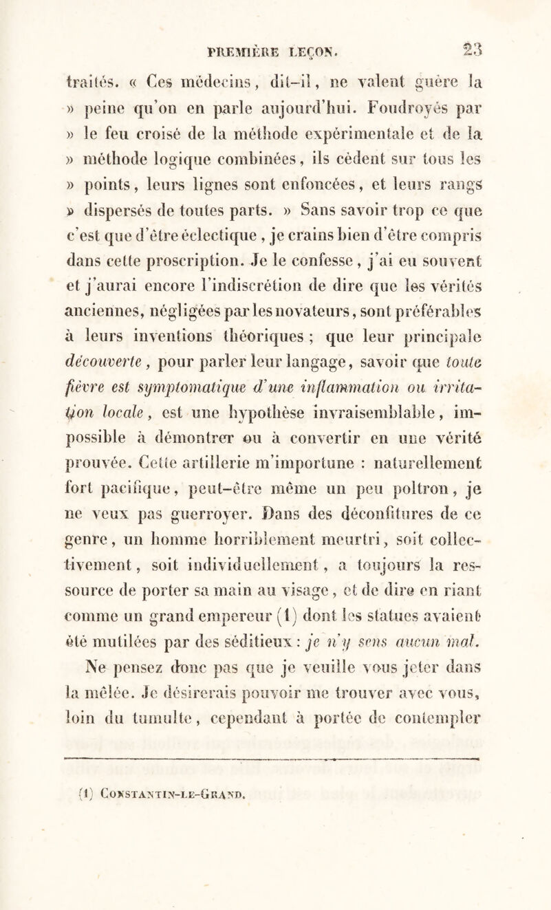 traités. « Ces médecins, dit-il, ne valent guère la » peine qu’on en parle aujourd’hui. Foudroyés par » le feu croisé de la méthode expérimentale et de la » méthode logique combinées, ils cèdent sur tous les » points, leurs lignes sont enfoncées, et leurs rangs p dispersés de toutes parts. » Sans savoir trop ce que c’est que d’être éclectique , je crains bien d’être compris dans cette proscription. Je le confesse, j’ai eu souvent et j’aurai encore l’indiscrétion de dire que les vérités anciennes, négligées par les novateurs, sont préférables à leurs inventions théoriques ; que leur principale découverte, pour parler leur langage, savoir que toute fièvre est symptomatique d’une inflammation ou irrita¬ tion locale, est une hypothèse invraisemblable, im¬ possible à démontrer ou à convertir en une vérité prouvée. Cette artillerie m’importune : naturellement fort pacifique, peut-être même un peu poltron, je ne veux pas guerroyer. Dans des déconfitures de ce genre, un homme horriblement meurtri, soit collec¬ tivement , soit individuellement, a toujours la res¬ source de porter sa main au visage , et de dire en riant comme un grand empereur (t) dont les statues avaient été mutilées par des séditieux : je ny sens aucun mal. Ne pensez donc pas que je veuille vous jeter dans la mêlée. Je désirerais pouvoir me trouver avec vous, loin du tumulte, cependant à portée de contempler (1) CONSTANTI]y-LE-GRA?ÎI>.