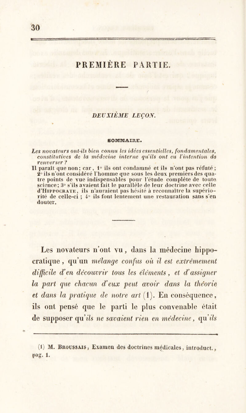 PREMIÈRE PARTIE, DEUXIÈME LEÇON. SOMMAÎHE. Les novateurs ont-ils bien connu les idées essentielles, fondamentales, constitutives de la médecine interne qu’ils ont eu Vintention de renverser ? Il parait que non; car, 1° ils ont condamné et ils n’ont pas réfuté ; 2° ils n’ont considéré l’homme que sous les deux premiers des qua¬ tre points de vue indispensables pour l’étude complète de toute science; 3° s’ils avaient fait le parallèle de leur doctrine avec celle d’HiPPOCKATE, ils n’auraient pas hésité à reconnaître la supério¬ rité de celle-ci ; 4° ils font lentement une restauration sans s’en douter. Les novateurs n'ont vu, dans la médecine hippo¬ cratique , qu’un mélange confus où il est extrêmement difficile d’ en découvrir tous les éléments, et di assigner la part que chacun cVeux peut avoir dans la théorie et dans la pratique de notre art [ 1). En conséquence, ils ont pensé que le parti le plus convenable était de supposer qu’ils ne savaient rien en médecine, qu’ils (1) M. Broussaisj Examen des doctrines médicales, introduct.,