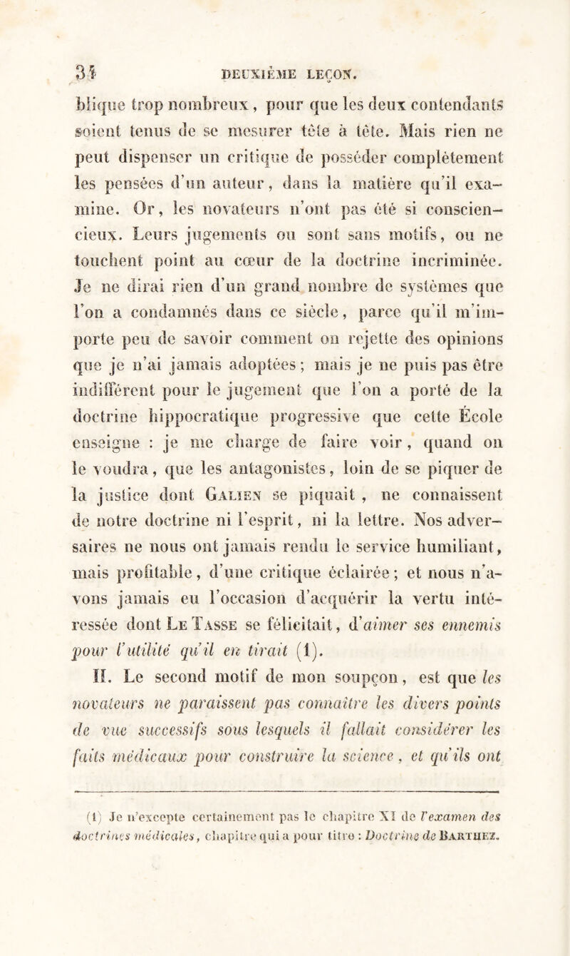 O blique trop nombreux, pour que les deux contendants soient tenus de se mesurer tête à tète. Mais rien ne peut dispenser un critique de posséder complètement les pensées d’un auteur, dans la matière qu’il exa¬ mine. Or, les novateurs n’ont pas été si conscien¬ cieux. Leurs jugements ou sont sans motifs, ou ne touchent point au cœur de la doctrine incriminée. Je ne dirai rien d’un grand nombre de systèmes que l’on a condamnés dans ce siècle, parce qu’il m im¬ porte peu de savoir comment on rejette des opinions que je n’ai jamais adoptées ; mais je ne puis pas être indifférent pour le jugement que l’on a porté de la doctrine hippocratique progressive que cette École enseigne : je me charge de faire voir, quand on le voudra, que les antagonistes, loin de se piquer de la justice dont Galien se piquait , ne connaissent de notre doctrine ni l’esprit, ni la lettre. Nos adver¬ saires ne nous ont jamais rendu le service humiliant, mais profitable, d’une critique éclairée ; et nous n’a¬ vons jamais eu l’occasion d’acquérir la vertu inté¬ ressée dont Le Tasse se félicitait, à'aimer ses ennemis pour l’utilité quil en tirait (1). K. Le second motif de mon soupçon, est que les novateurs ne paraissent pas connaître les divers points de vue successifs sous lesquels il fallait considérer les faits médicaux pour construire la science, et qu’ils ont (1) Je n’excepte certainement pas le chapitre XI de T examen des doctrines médicales, chapitre qui a pour titre : Doctrine de Barthez.