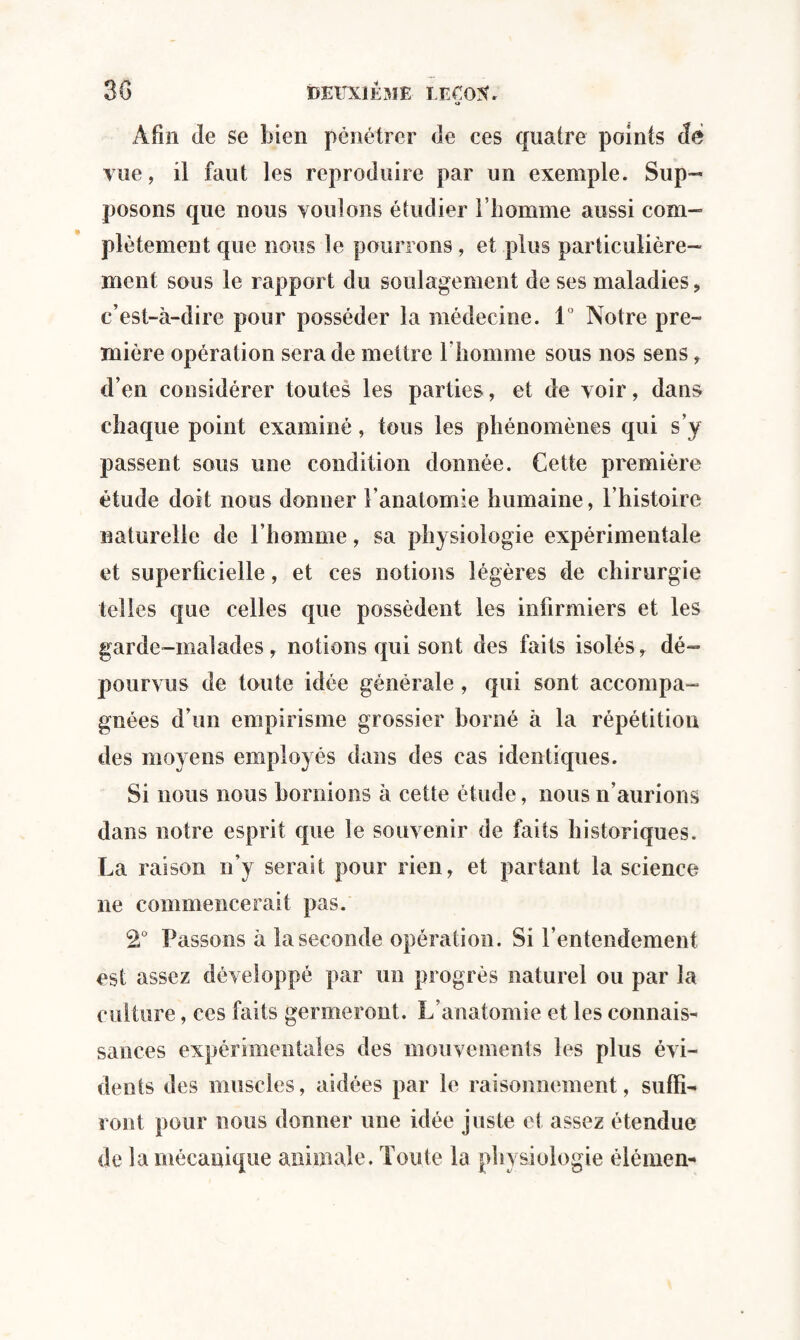 O Afin de se bien pénétrer de ces quatre points dé vue, il faut les reproduire par un exemple. Sup- posons que nous voulons étudier l’homme aussi com¬ plètement que nous le pourrons, et plus particulière¬ ment sous le rapport du soulagement de ses maladies, c’est-à-dire pour posséder la médecine. 1° Notre pre¬ mière opération sera de mettre l’homme sous nos sens, d’en considérer toutes les parties, et de voir, dans chaque point examiné, tous les phénomènes qui s’y passent sous une condition donnée. Cette première étude doit nous donner l’anatomie humaine, l’histoire naturelle de l’homme, sa physiologie expérimentale et superficielle, et ces notions légères de chirurgie telles que celles que possèdent les infirmiers et les garde-malades , notions qui sont des faits isolés, dé¬ pourvus de toute idée générale , qui sont accompa¬ gnées d’un empirisme grossier borné à la répétition des moyens employés dans des cas identiques. Si nous nous bornions à cette étude, nous n’aurions dans notre esprit que le souvenir de faits historiques. La raison n’y serait pour rien, et partant la science ne commencerait pas. 2° Passons à la seconde opération. Si rentendement est assez développé par un progrès naturel ou par la culture, ces faits germeront. L’anatomie et les connais¬ sances expérimentales des mouvements les plus évi¬ dents des muscles, aidées par le raisonnement, suffi¬ ront pour nous donner une idée juste et assez étendue de la mécanique animale. Toute la physiologie élémen-