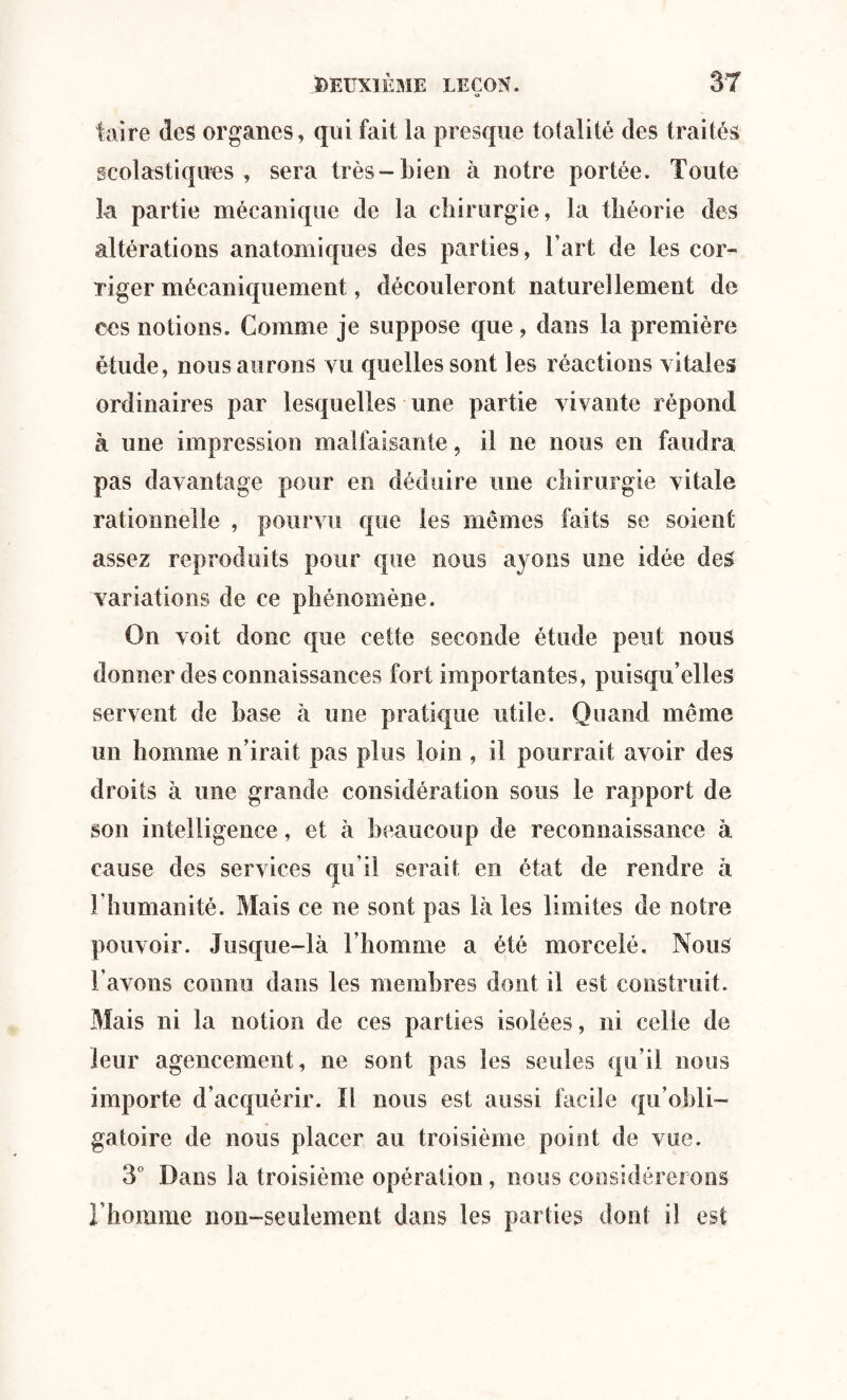 O taire des organes, qui fait la presque totalité des traités scolastiques , sera très-bien à notre portée. Toute la partie mécanique de la chirurgie, la théorie des altérations anatomiques des parties, l’art de les cor¬ riger mécaniquement, découleront naturellement de ces notions. Comme je suppose que , dans la première étude, nous aurons vu quelles sont les réactions vitales ordinaires par lesquelles une partie vivante répond à une impression malfaisante, il ne nous en faudra pas davantage pour en déduire une chirurgie vitale rationnelle , pourvu que les mêmes faits se soient assez reproduits pour que nous ayons une idée des variations de ce phénomène. On voit donc que cette seconde étude peut nous donner des connaissances fort importantes, puisqu’elles servent de base à une pratique utile. Quand même un homme n’irait pas plus loin , il pourrait avoir des droits à une grande considération sous le rapport de son intelligence, et à beaucoup de reconnaissance à cause des services qu’il serait en état de rendre à l'humanité. Mais ce ne sont pas là les limites de notre pouvoir. Jusque-là l’homme a été morcelé. Nous l'avons connu dans les membres dont il est construit. Mais ni la notion de ces parties isolées, ni celle de leur agencement, ne sont pas les seules qu’il nous importe d’acquérir. Il nous est aussi facile qu’obli¬ gatoire de nous placer au troisième point de vue. 3° Dans la troisième opération, nous considérerons l’homme non-seulement dans les parties dont il est