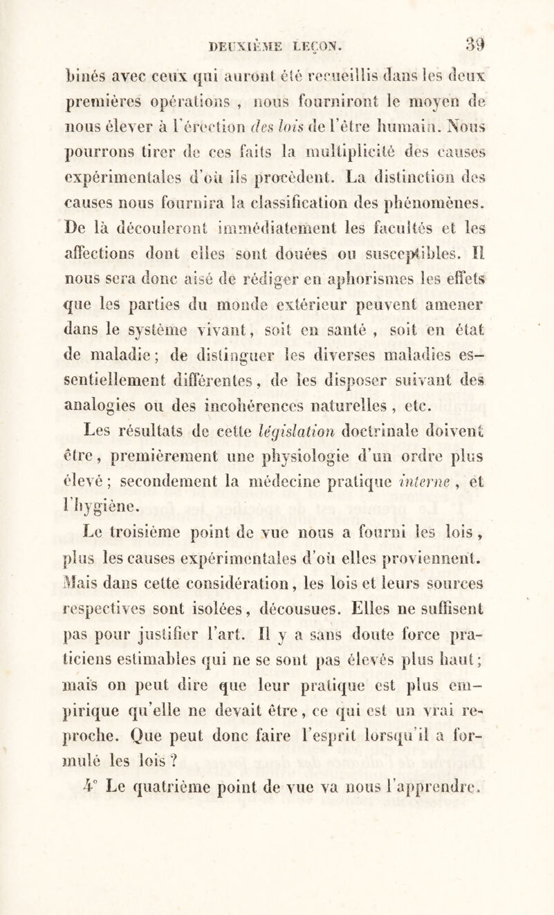 binés avec ceux qui auront été recueillis dans les deux premières opérations , nous fourniront le moyen de nous élever à l’érection des lois de l’être humain. Nous pourrons tirer de ces faits la multiplicité des causes expérimentales d’où iis procèdent. La distinction des causes nous fournira la classification des phénomènes. De là découleront immédiatement les facultés et les affections dont elles sont douées ou susceptibles. Il nous sera donc aisé de rédiger en aphorismes les effets que les parties du monde extérieur peuvent amener dans le système vivant, soit en santé , soit en état de maladie ; de distinguer les diverses maladies es¬ sentiellement différentes, de les disposer suivant des analogies ou des incohérences naturelles , etc. Les résultats de cette législation doctrinale doivent être, premièrement une physiologie d’un ordre plus élevé ; secondement la médecine pratique interne , et 1 hygiène. Le troisième point de vue nous a fourni les lois » plus les causes expérimentales d’où elles proviennent. Mais dans cette considération, les lois et leurs sources respectives sont isolées, décousues. Elles 11e suffisent pas pour justifier l’art. Il y a sans doute force pra¬ ticiens estimables qui ne se sont pas élevés plus haut; mais on peut dire que leur pratique est plus em¬ pirique qu elle ne devait être, ce qui est un vrai re¬ proche. Que peut donc faire l’esprit lorsqu’il a for¬ mulé les lois ? L° Le quatrième point de vue va nous l’apprendre.