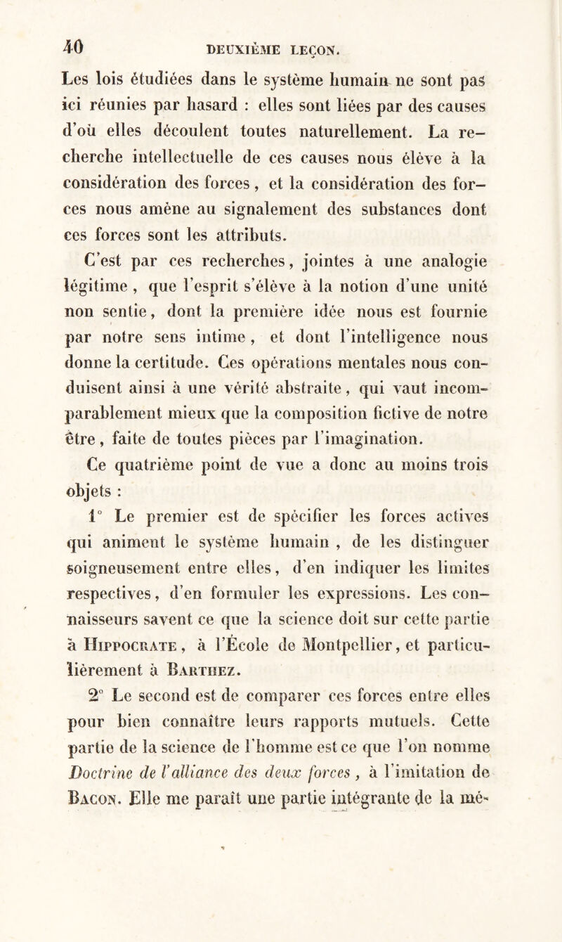 *> Les lois étudiées dans le système humain ne sont pas ici réunies par hasard : elles sont liées par des causes d’où elles découlent toutes naturellement. La re¬ cherche intellectuelle de ces causes nous élève à la considération des forces, et la considération des for¬ ces nous amène au signalement des substances dont ces forces sont les attributs. C’est par ces recherches, jointes à une analogie légitime , que l’esprit s’élève à la notion d’une unité non sentie, dont la première idée nous est fournie par notre sens intime, et dont l’intelligence nous donne la certitude. Ces opérations mentales nous con¬ duisent ainsi à une vérité abstraite, qui vaut incom¬ parablement mieux que la composition fictive de notre être, faite de toutes pièces par l’imagination. Ce quatrième point de vue a donc au moins trois objets : 1° Le premier est de spécifier les forces actives qui animent le système humain , de les distinguer soigneusement entre elles, d’en indiquer les limites respectives, d’en formuler les expressions. Les con¬ naisseurs savent ce que la science doit sur cette partie à Hippocrate, à l’École de Montpellier, et particu¬ lièrement à Barthez. 2° Le second est de comparer ces forces entre elles pour bien connaître leurs rapports mutuels. Cette partie de la science de l’homme est ce que l’on nomme Doctrine de Valliance des deux forces , à l imitation de Bacon. Elle me paraît une partie intégrante de la mé*