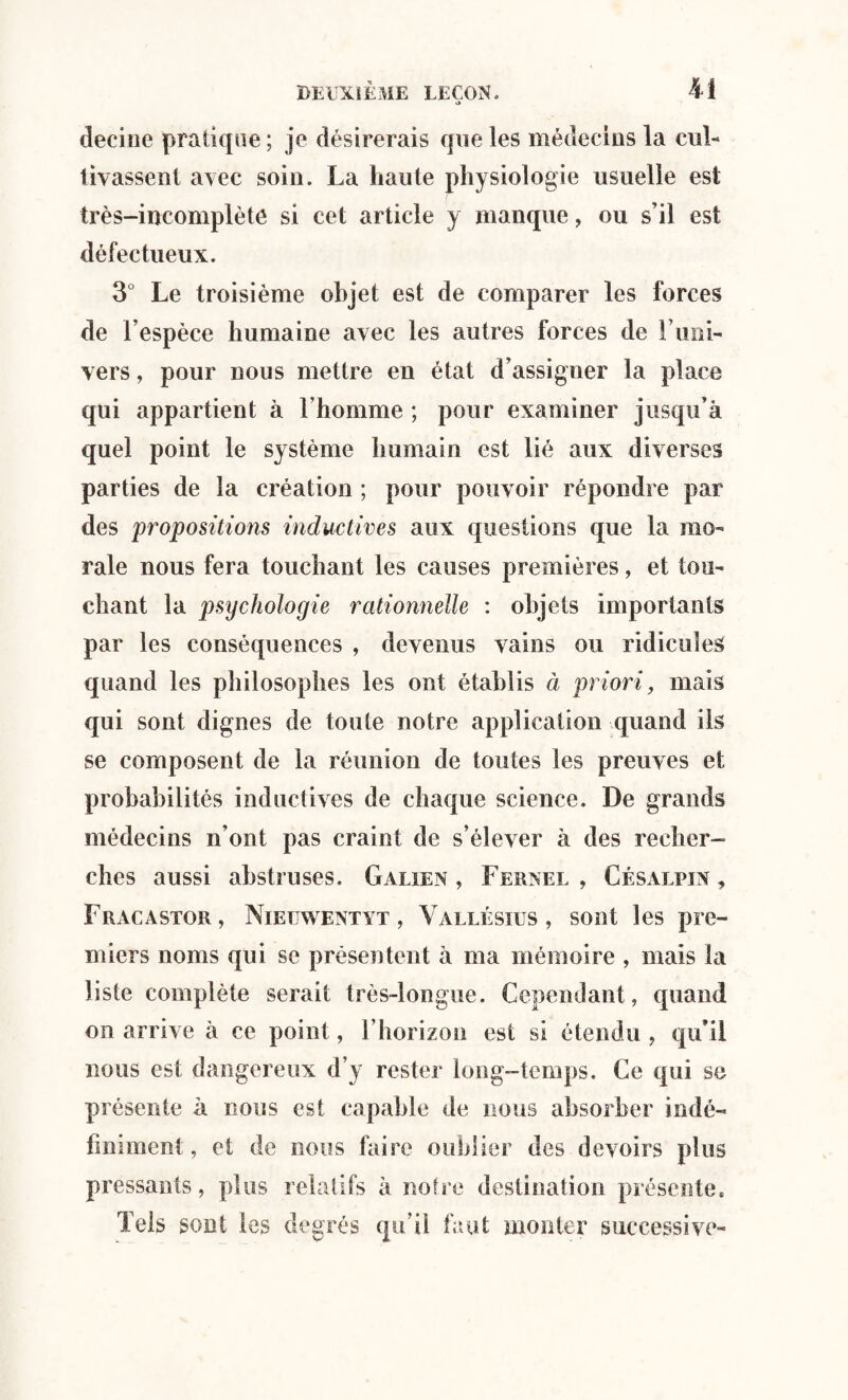 *> decine pratique ; je désirerais que les médecins la cul¬ tivassent avec soin. La haute physiologie usuelle est très-incomplète si cet article y manque, ou s’il est défectueux. 3° Le troisième objet est de comparer les forces de l’espèce humaine avec les autres forces de l’uni¬ vers , pour nous mettre en état d’assigner la place qui appartient à l’homme ; pour examiner jusqu’à quel point le système humain est lié aux diverses parties de la création ; pour pouvoir répondre par des propositions inductives aux questions que la mo¬ rale nous fera touchant les causes premières, et tou¬ chant la psychologie rationnelle : objets importants par les conséquences , devenus vains ou ridicules quand les philosophes les ont établis à priori, mais qui sont dignes de toute notre application quand ils se composent de la réunion de toutes les preuves et probabilités inductives de chaque science. De grands médecins n’ont pas craint de s’élever à des recher¬ ches aussi abstruses. Galien, Fernel , Césalfin , Fracastor, Niettwentyt , Yallésius , sont les pre¬ miers noms qui se présentent à ma mémoire , mais la liste complète serait très-longue. Cependant, quand on arrive à ce point, l’horizon est si étendu , qu’il nous est dangereux d’y rester long-temps. Ce qui se présente à nous est capable de nous absorber indé¬ finiment , et de nous faire oublier des devoirs plus pressants, plus relatifs à notre destination présente. Tels sont les degrés qu’il faut monter successive-
