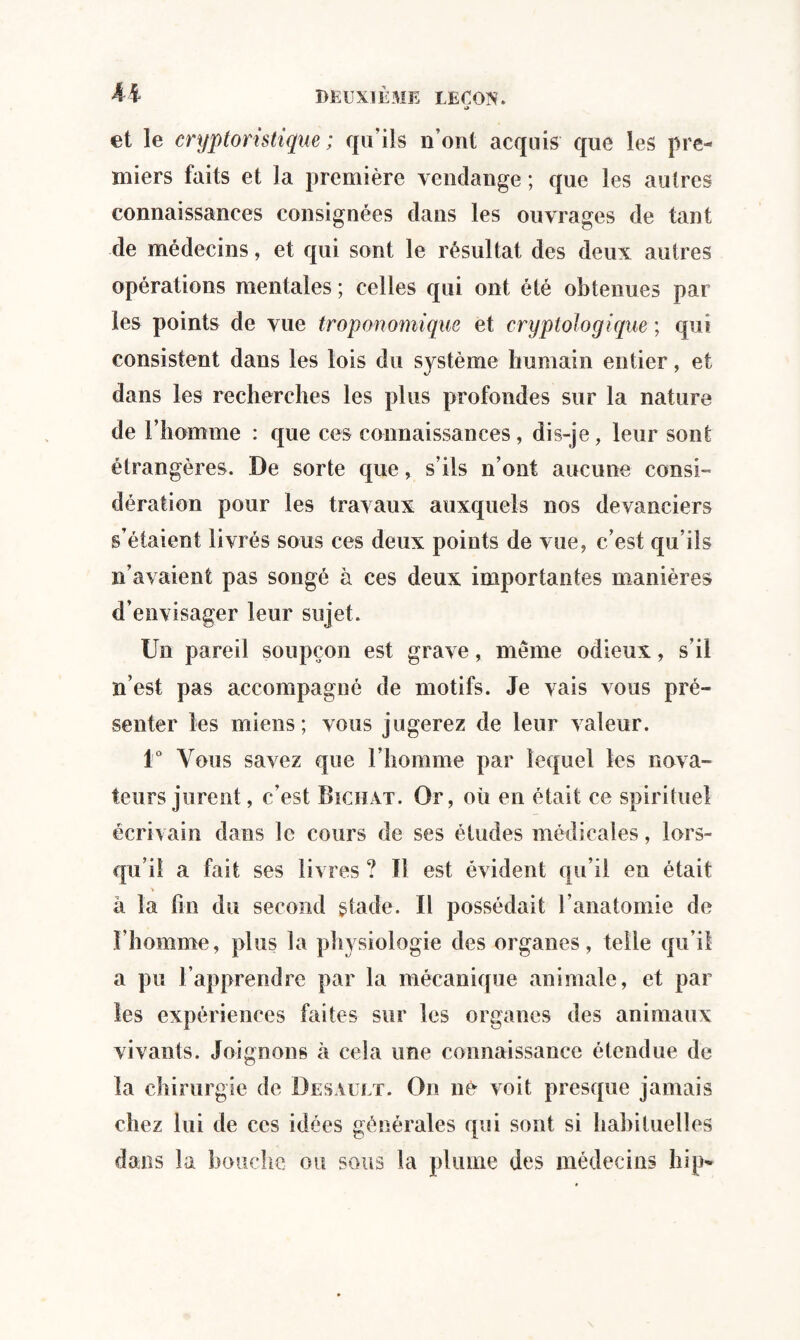 et le cryptoristique ; qu’ils n’ont acquis que les pre¬ miers faits et la première vendange ; que les autres connaissances consignées dans les ouvrages de tant de médecins, et qui sont le résultat des deux autres opérations mentales ; celles qui ont été obtenues par les points de vue trop anomique et cryptologique ; qui consistent dans les lois du système humain entier, et dans les recherches les plus profondes sur la nature de l’homme : que ces connaissances, dis-je, leur sont étrangères. De sorte que, s’ils n’ont aucune consi¬ dération pour les travaux auxquels nos devanciers s’étaient livrés sous ces deux points de vue, c’est qu’ils n’avaient pas songé à ces deux importantes manières d’envisager leur sujet. Un pareil soupçon est grave, même odieux, s’il n’est pas accompagné de motifs. Je vais vous pré¬ senter les miens; vous jugerez de leur valeur. 1° Vous savez que l’homme par lequel les nova¬ teurs jurent, c’est Bïchat. Or, où en était ce spirituel écrivain dans le cours de ses études médicales, lors¬ qu’il a fait ses livres ? Il est évident qu’il en était > â la fin du second stade. Il possédait l’anatomie de l’homme, plus la physiologie des organes, telle qu’il a pu l’apprendre par la mécanique animale, et par les expériences faites sur les organes des animaux vivants. Joignons à cela une connaissance étendue de la chirurgie de Desault. On né voit presque jamais chez lui de ces idées générales qui sont si habituelles dans la bouche ou sous la plume des médecins bip*