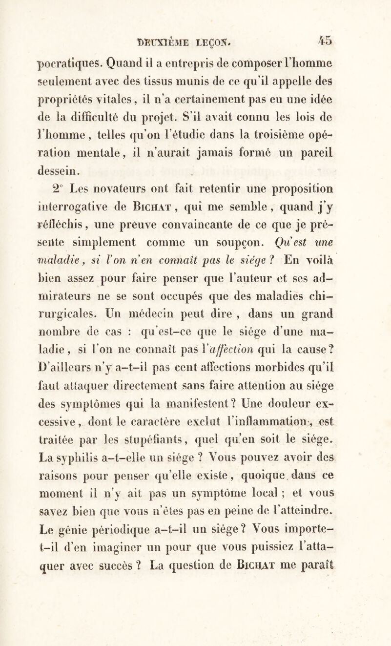 pocratiques. Quand il a entrepris de composer l'homme seulement avec des tissus munis de ce qu’il appelle des propriétés vitales, il n’a certainement pas eu une idée de la difficulté du projet. S’il avait connu les lois de l’homme, telles qu’on l’étudie dans la troisième opé¬ ration mentale, il n’aurait jamais formé un pareil dessein. 2° Les novateurs ont fait retentir une proposition interrogative de Bichat , qui me semble , quand j’y réfléchis, une preuve convaincante de ce que je pré¬ sente simplement comme un soupçon. Qu est une maladie, si Von n en connaît pas le siège? En voilà bien assez pour faire penser que l’auteur et ses ad¬ mirateurs ne se sont occupés que des maladies chi¬ rurgicales. Un médecin peut dire , dans un grand nombre de cas : qu’est-ce que le siège d’une ma¬ ladie, si l’on ne connaît pas Y affection qui la cause? D’ailleurs n’y a-t-il pas cent allée lion s morbides qu’il faut attaquer directement sans faire attention au siège des symptômes qui la manifestent? Une douleur ex¬ cessive , dont le caractère exclut F inflammation:, est traitée par les stupéfiants, quel qu’en soit le siège. La syphilis a-t-elle un siège ? Vous pouvez avoir des raisons pour penser quelle existe, quoique, dans ce moment il n’y ait pas un symptôme local ; et vous savez bien que vous n’ètes pas en peine de l’atteindre. Le génie périodique a-t-il un siège? Vous importe- t-il d’en imaginer un pour que vous puissiez l’atta¬ quer avec succès ? La question de Bxcuat me paraît