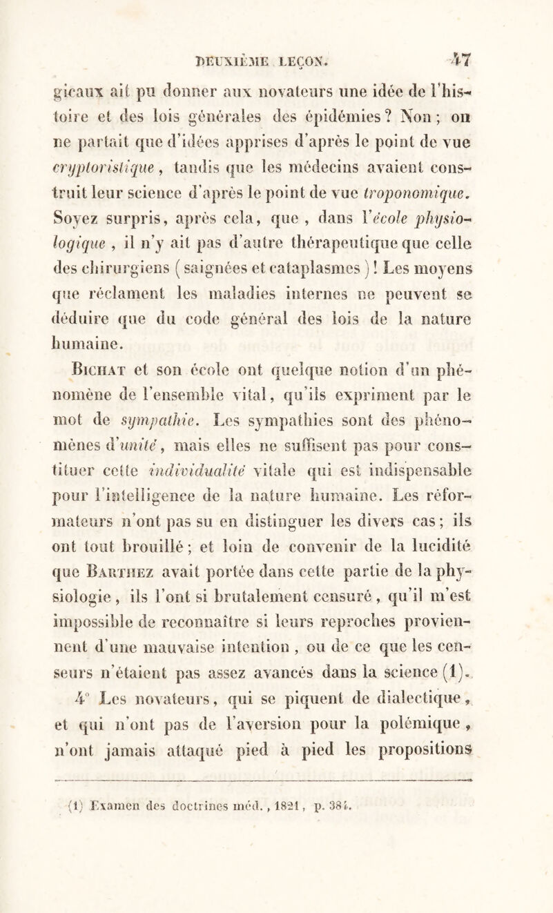 *> gicanx ait pu donner aux novateurs une idée de l’his¬ toire et des lois générales des épidémies? Non; on ne partait que d’idées apprises d’après le point de vue cryptoristique, tandis que les médecins avaient cons¬ truit leur science d’après le point de vue troponomique. Soyez surpris, après cela, que , dans Y école physio¬ logique , il n’y ait pas d’autre thérapeutique que celle des chirurgiens ( saignées et cataplasmes ) î Les moyens que réclament les maladies internes ne peuvent se déduire que du code général des lois de la nature humaine. Bichat et son école ont quelque notion d’un phé¬ nomène de l’ensemble vital, qu’ils expriment par le mot de sympathie. Les sympathies sont des phéno¬ mènes à’unité', mais elles ne suffisent pas pour cons¬ tituer celte individualité vitale qui est indispensable pour l'intelligence de la nature humaine. Les réfor¬ mateurs n’ont pas su en distinguer les divers cas ; ils ont tout brouillé; et loin de convenir de la lucidité que Barthez avait portée dans cette partie de la phy¬ siologie , ils l’ont si brutalement censuré , qu’il m’est impossible de reconnaître si leurs reproches provien¬ nent d’une mauvaise intention , ou de ce que les cen¬ seurs n’étaient pas assez avancés dans la science (1).. 4° Les novateurs, qui se piquent de dialectique, et qui n’ont pas de l’aversion pour la polémique , n’ont jamais attaqué pied à pied les propositions (1) Examen des doctrines méd. , 1821, p. 38 L