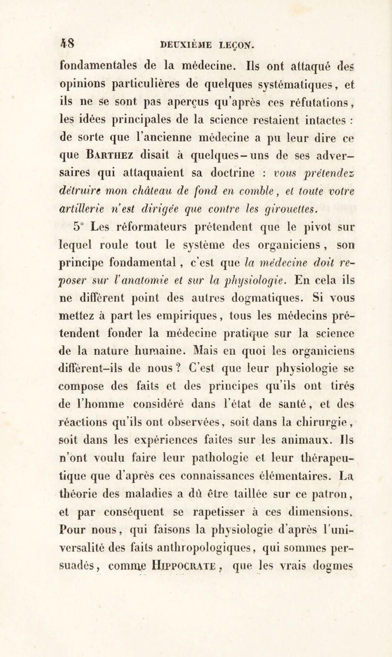 i> fondamentales de la médecine. Ils ont attaqué des opinions particulières de quelques systématiques, et ils ne se sont pas aperçus qu’après ces réfutations, les idées principales de la science restaient intactes : de sorte que l’ancienne médecine a pu leur dire ce que Barthez disait à quelques-uns de ses adver¬ saires qui attaquaient sa doctrine : vous prétendez détruire mon château de fond en comble, et toute votre artillerie n est dirigée que contre les girouettes. 5° Les réformateurs prétendent que le pivot sur lequel roule tout le système des organiciens , son principe fondamental, c’est que la médecine doit re¬ poser sur Vanatomie et sur la physiologie. En cela ils ne diffèrent point des autres dogmatiques. Si vous mettez à part les empiriques, tous les médecins pré¬ tendent fonder la médecine pratique sur la science de la nature humaine. Mais en quoi les organiciens diffèrent-ils de nous ? C’est que leur physiologie se compose des faits et des principes qu’ils ont tirés de l’homme considéré dans l’état de santé, et des réactions qu’ils ont observées, soit dans la chirurgie, soit dans les expériences faites sur les animaux. Ils n’ont voulu faire leur pathologie et leur thérapeu¬ tique que d’après ces connaissances élémentaires. La théorie des maladies a dû être taillée sur ce patron, et par conséquent se rapetisser à ces dimensions. Pour nous, qui faisons la physiologie d’après l'uni¬ versalité des faits anthropologiques, qui sommes per¬ suadés , comme Hippocrate , que les vrais dogmes