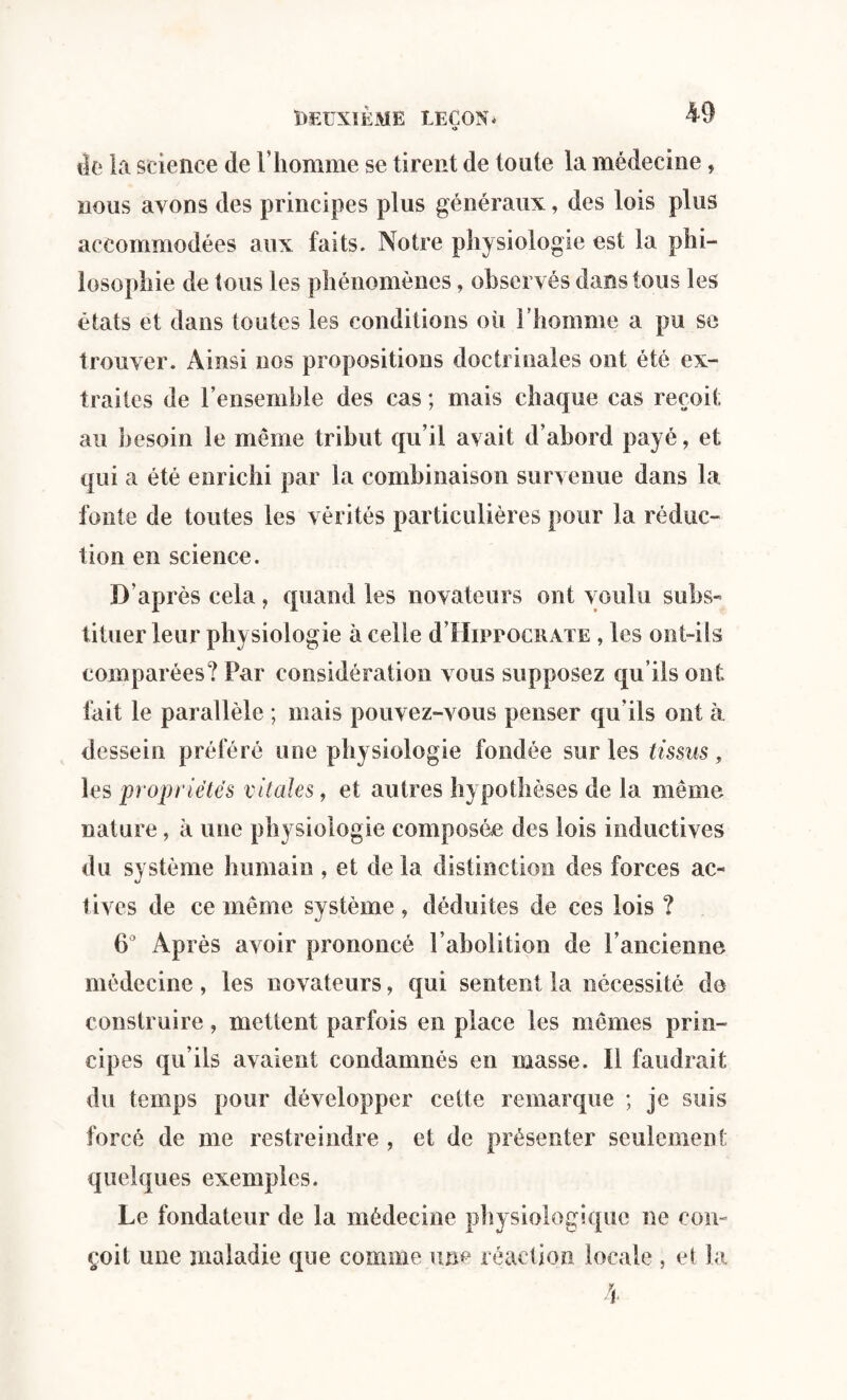 iîe la science de l’homme se tirent de toute la médecine, nous avons des principes plus généraux, des lois plus accommodées aux faits. Notre physiologie est la phi¬ losophie de tous les phénomènes, observés dans tous les états et dans toutes les conditions où l’homme a pu se trouver. Ainsi nos propositions doctrinales ont été ex¬ traites de l’ensemble des cas ; mais chaque cas reçoit au besoin le même tribut qu’il avait d’abord payé, et qui a été enrichi par la combinaison survenue dans la fonte de toutes les vérités particulières pour la réduc¬ tion en science. D’après cela, quand les novateurs ont voulu subs¬ tituer leur physiologie à celle d’HippocRATE, les ont-ils comparées? Par considération vous supposez qu’ils ont fait le parallèle ; mais pouvez-vous penser qu'ils ont à dessein préféré une physiologie fondée sur les tissus, les propriétés vitales, et autres hypothèses de la même nature, à une physiologie composée des lois inductives du système humain , et de la distinction des forces ac¬ tives de ce même système , déduites de ces lois ? 6° Après avoir prononcé l’abolition de l’ancienne médecine, les novateurs, qui sentent la nécessité de construire, mettent parfois en place les mêmes prin¬ cipes qu’ils avaient condamnés en masse. Il faudrait du temps pour développer cette remarque ; je suis forcé de me restreindre , et de présenter seulement quelques exemples. Le fondateur de la médecine physiologique ne con¬ çoit une maladie que comme une réaction locale , et la
