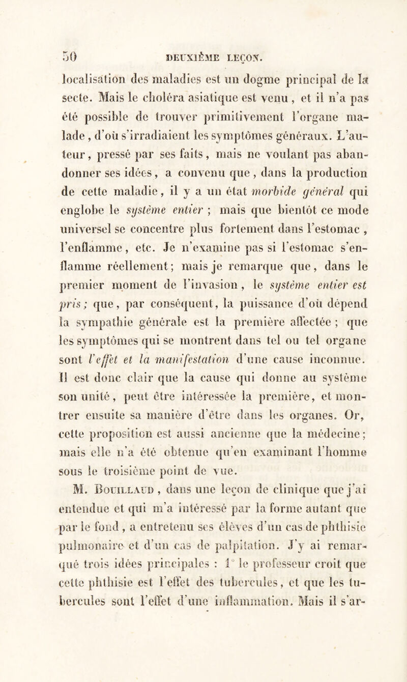 O localisation des maladies est un dogme principal de la secte. Mais le choléra asiatique est venu , et il n’a pas été possible de trouver primitivement l’organe ma¬ lade , d’où s’irradiaient les symptômes généraux. L’au¬ teur , pressé par ses faits, mais ne voulant pas aban¬ donner ses idées, a convenu que , dans la production de cette maladie, il y a un état morbide général qui englobe le système entier ; mais que bientôt ce mode universel se concentre plus fortement dans l’estomac , l’enflamme, etc. Je n’examine pas si l’estomac s’en¬ flamme réellement ; mais je remarque que, dans le premier moment de l’invasion, le système entier est pris; que, par conséquent, la puissance d’où dépend la sympathie générale est la première affectée ; que les symptômes qui se montrent dans tel ou tel organe sont l’effet et la manifestation d’une cause inconnue. Il est donc clair que la cause qui donne au système son unité, peut être intéressée la première, et mon¬ trer ensuite sa manière d’être dans les organes. Or, cette proposition est aussi ancienne que la médecine ; mais elle n’a été obtenue qu'en examinant l’homme sous le troisième point de vue. M. Bouillaud , dans mie leçon de clinique que j’ai entendue et qui m’a intéressé par Informe autant que par le fond , a entretenu ses élèves d’un cas de phthisie pulmonaire et d’un cas de palpitation. J'y ai remar¬ qué trois idées principales : 1° le professeur croit que cette phthisie est 1 effet des tubercules, et que les tu¬ bercules sont l’effet d'une inflammation. Mais il s am
