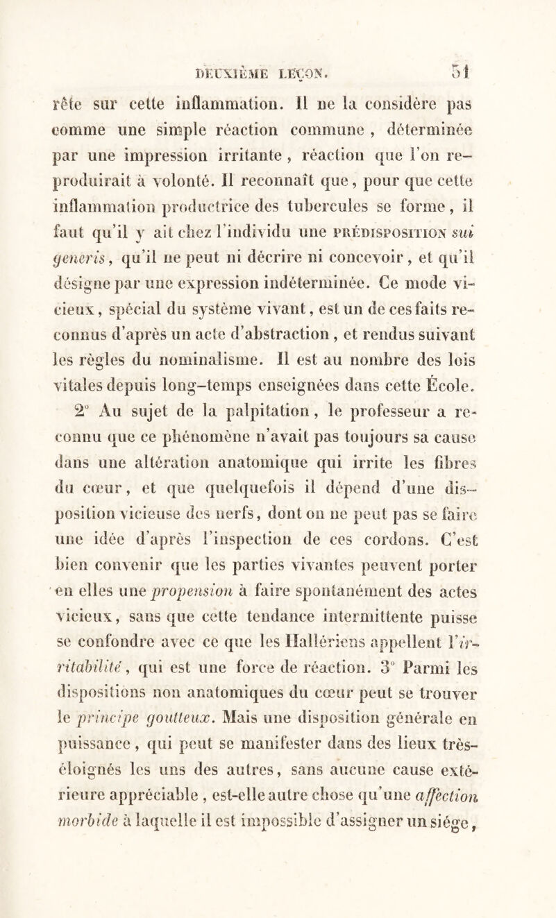 w> rête sur cette inflammation. Il ne la considère pas comme une simple réaction commune , déterminée par une impression irritante , réaction que l’on re¬ produirait à volonté. 11 reconnaît que, pour que cette inflammation productrice des tubercules se forme, il faut qu’il y ait chez ! individu une prédisposition sui gencris, qu’il ne peut ni décrire ni concevoir, et qu'il désigne par une expression indéterminée. Ce mode vi¬ cieux , spécial du système vivant, est un de ces faits re¬ connus d’après un acte d’abstraction, et rendus suivant les règles du nominalisme. ïl est au nombre des lois vitales depuis long-temps enseignées dans cette École. 2° Au sujet de la palpitation, le professeur a re¬ connu que ce phénomène n’avait pas toujours sa cause dans une altération anatomique qui irrite les fibres du cœur, et que quelquefois il dépend d’une dis¬ position vicieuse des nerfs, dont on ne peut pas se faire une idée d’après l’inspection de ces cordons. C’est bien convenir que les parties vivantes peuvent porter en elles une propension à faire spontanément des actes vicieux, sans que cette tendance intermittente puisse se confondre avec ce que les Hallériens appellent Y ir¬ ritabilité , qui est une force de réaction. 3° Parmi les dispositions non anatomiques du cœur peut se trouver le principe goutteux. Mais une disposition générale en puissance , qui peut se manifester dans des lieux très- èloignés les uns des autres, sans aucune cause exté¬ rieure appréciable , est-elle autre chose qu’une affection morbide à laquelle il est impossible d’assigner un siège,