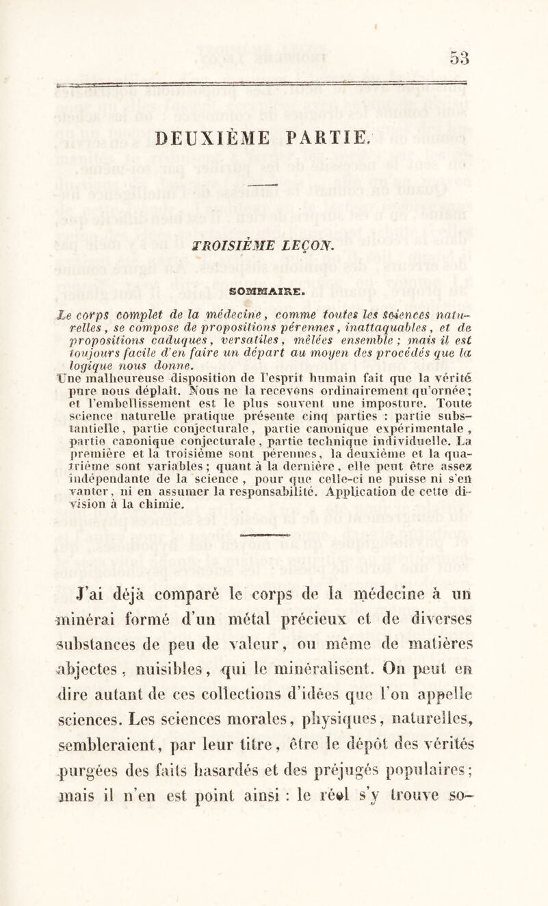 DEUXIÈME PARTIE, troisième leçon. SOMMAIRE. Le corps complet de la médecine, comme toutes les Sciences natu¬ relles, se compose de propositions pérennes, inattaquables, et de- propositions caduques, versatiles, mêlées ensemble; mais il est toujours facile d’en faire un départ au moyen des procédés que la loyique nous donne. Une malheureuse disposition de l’esprit humain fait que la vérité pure nous déplaît. Nous ne la recevons ordinairement qu’ornée; et l'embellissement est le plus souvent une imposture. Toute science naturelle pratique présente cinq parties : partie subs¬ tantielle, partie conjecturale, partie canonique expérimentale, partie canonique conjecturale, partie technique individuelle. La première et la troisième sont pérennes, la deuxième et la qua¬ trième sont variables ; quant à la dernière, elle peut être assea indépendante de la science , pour que celle-ci ne puisse ni s’en vanter, ni en assumer la responsabilité. Application de cette di* vision à la chimie. J’ai déjà comparé le corps de la médecine â un minéral formé d’un métal précieux et de diverses substances de peu de valeur, ou même de matières abjectes, nuisibles, qui le minéralisent. On peut en dire autant de ces collections d’idées que l’on appelle sciences. Les sciences morales, physiques, naturelles, sembleraient, par leur titre, être le dépôt des vérités purgées des faits hasardés et des préjugés populaires; mais il n’en est point ainsi : le réel s’y trouve so~