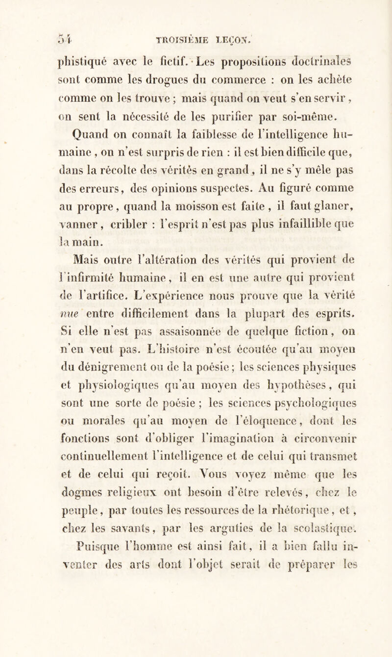 phistiqué avec le fictif. Les propositions doctrinales sont comme les drogues du commerce : on les achète comme on les trouve ; mais quand on veut s’en servir , on sent la nécessité de les purifier par soi-même. Quand on connaît la faiblesse de f intelligence hu¬ maine , on n’est surpris de rien : il est bien difficile que, dans la récolte des vérités en grand , il ne s’y mêle pas des erreurs, des opinions suspectes. Au figuré comme au propre, quand la moisson est faite , il faut glaner, vanner , cribler : l’esprit n’est pas plus infaillible que la main. Mais outre l’altération des vérités qui provient de l'infirmité humaine, il en est une autre qui provient de l’artifice. L’expérience nous prouve que la vérité nue entre difficilement dans la plupart des esprits. Si elle n’est pas assaisonnée de quelque fiction, on n’en veut pas. L’histoire n’est écoutée qu’au moyen du dénigrement ou de la poésie ; les sciences physiques et physiologiques qu’au moyen des hypothèses, qui sont une sorte de poésie ; les sciences psychologiques ou morales qu’au moyen de l’éloquence, dont les fonctions sont d’obliger l’imagination à circonvenir continuellement l’intelligence et de celui qui transmet et de celui qui reçoit. Vous voyez même que les dogmes religieux ont besoin d’être relevés, chez le peuple, par toutes les ressources de la rhétorique, et, chez les savants, par les arguties de la scolastique. Puisque l’homme est ainsi fait, il a bien fallu in¬ venter des arts dont l’objet serait de préparer les
