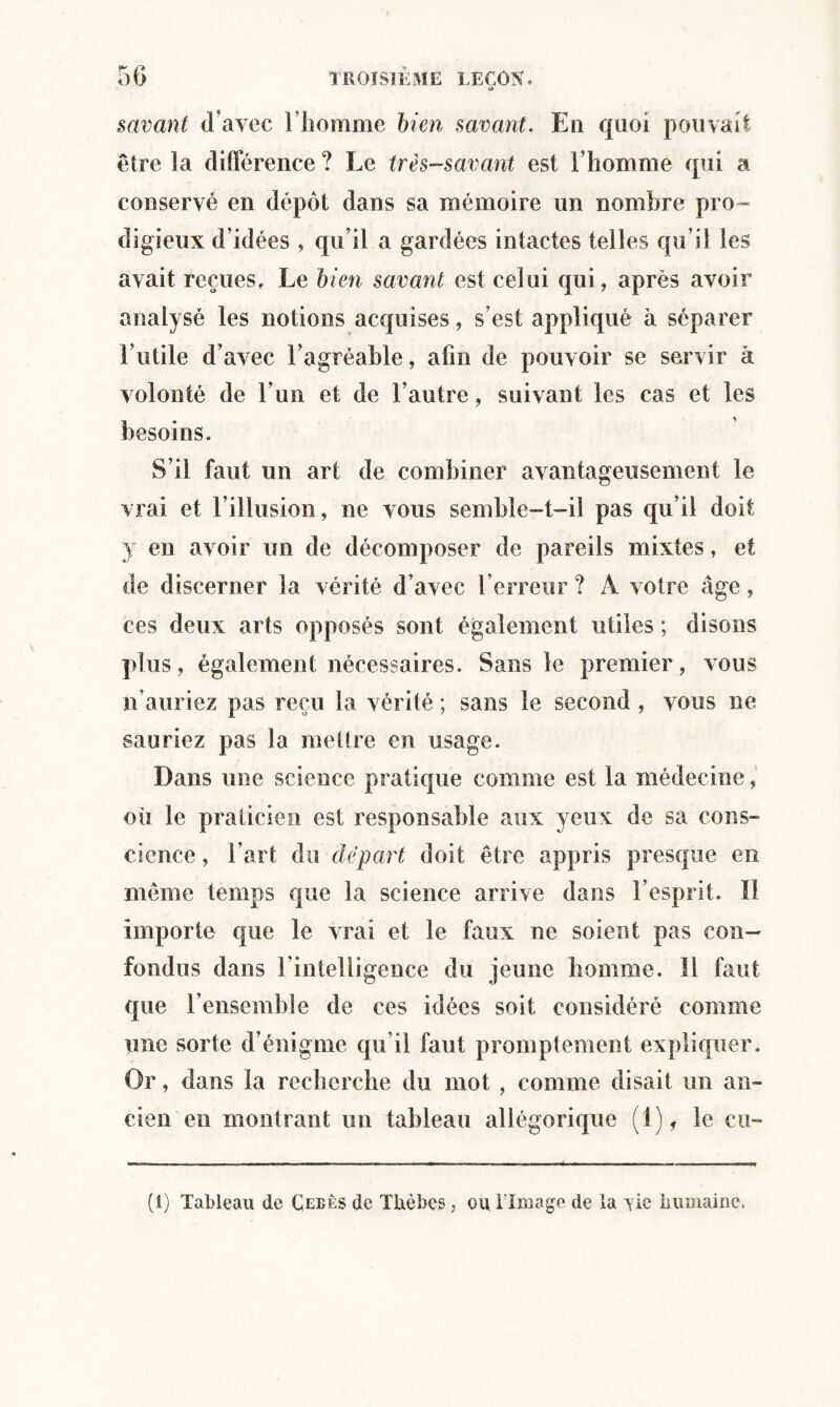 O savant d’avec l’homme bien savant. En quoi pouvait être la différence ? Le très-savant est l’homme qui a conservé en dépôt dans sa mémoire un nombre pro ¬ digieux d’idées , qu’il a gardées intactes telles qu’il les avait reçues. Le bien savant est celui qui, après avoir analysé les notions acquises, s’est appliqué à séparer l’utile d’avec l’agréable, afin de pouvoir se servir à volonté de l’un et de l’autre, suivant les cas et les besoins. S’il faut un art de combiner avantageusement le vrai et l’illusion, ne vous semble-t-il pas qu’il doit y en avoir un de décomposer de pareils mixtes, et de discerner la vérité d’avec l’erreur ? À votre âge, ces deux arts opposés sont également utiles ; disons plus, également nécessaires. Sans le premier, vous n’auriez pas reçu la vérité ; sans le second , vous ne sauriez pas la mettre en usage. Dans une science pratique comme est la médecine, où le praticien est responsable aux yeux de sa cons¬ cience , l’art du départ doit être appris presque en même temps que la science arrive dans l’esprit. ïl importe que le vrai et le faux ne soient pas con¬ fondus dans l’intelligence du jeune homme. Il faut que l’ensemble de ces idées soit considéré comme une sorte d’énigme qu’il faut promptement expliquer. Or, dans la recherche du mot , comme disait un an¬ cien en montrant un tableau allégorique (1), le cu¬ ti) Tableau de Çeeès de TUèbcs , ou l'Image de la vie humaine,