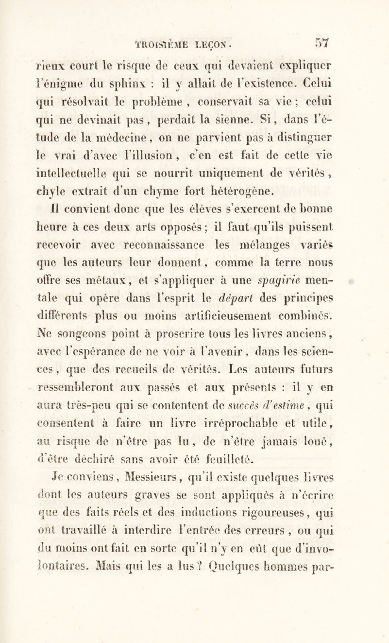 a l ieux court le risque de ceux qui devaient expliquer l’énigme du sphinx : il y allait de l’existence. Celui qui résolvait le problème , conservait sa vie ; celui qui ne devinait pas, perdait la sienne. Si, dans l’é¬ tude de la médecine, on ne parvient pas à distinguer le vrai d’avec l’illusion , c’en est fait de cette vie intellectuelle qui se nourrit uniquement de vérités , chyle extrait d’un chyme fort hétérogène. Il convient donc que les élèves s’exercent de bonne heure à ces deux arts opposés ; il faut qu’ils puissent recevoir avec reconnaissance les mélanges variés que les auteurs leur donnent. comme la terre nous offre ses métaux, et s’appliquer à une spagirie men¬ tale qui opère dans l’esprit le départ des principes différents plus ou moins artificieusement combinés. Ne songeons point à proscrire tous les livres anciens, avec l’espérance de ne voir à l’avenir, dans les scien¬ ces , que des recueils de vérités. Les auteurs futurs ressembleront aux passés et aux présents : il y en aura très-peu qui se contentent de succès d'estime , qui consentent à faire un livre irréprochable et utile, au risque de n’être pas lu, de n ôtre jamais loué, d’être déchiré sans avoir été feuilleté. Je conviens, Messieurs, qu’il existe quelques livres dont les auteurs graves se sont appliqués à n’écrire que des faits réels et des inductions rigoureuses, qui ont travaillé à interdire l’entrée des erreurs , ou qui du moins ont fait en sorte qu’il n’y en eut que d’invo¬ lontaires. Mais qui les a lus? Quelques hommes par-