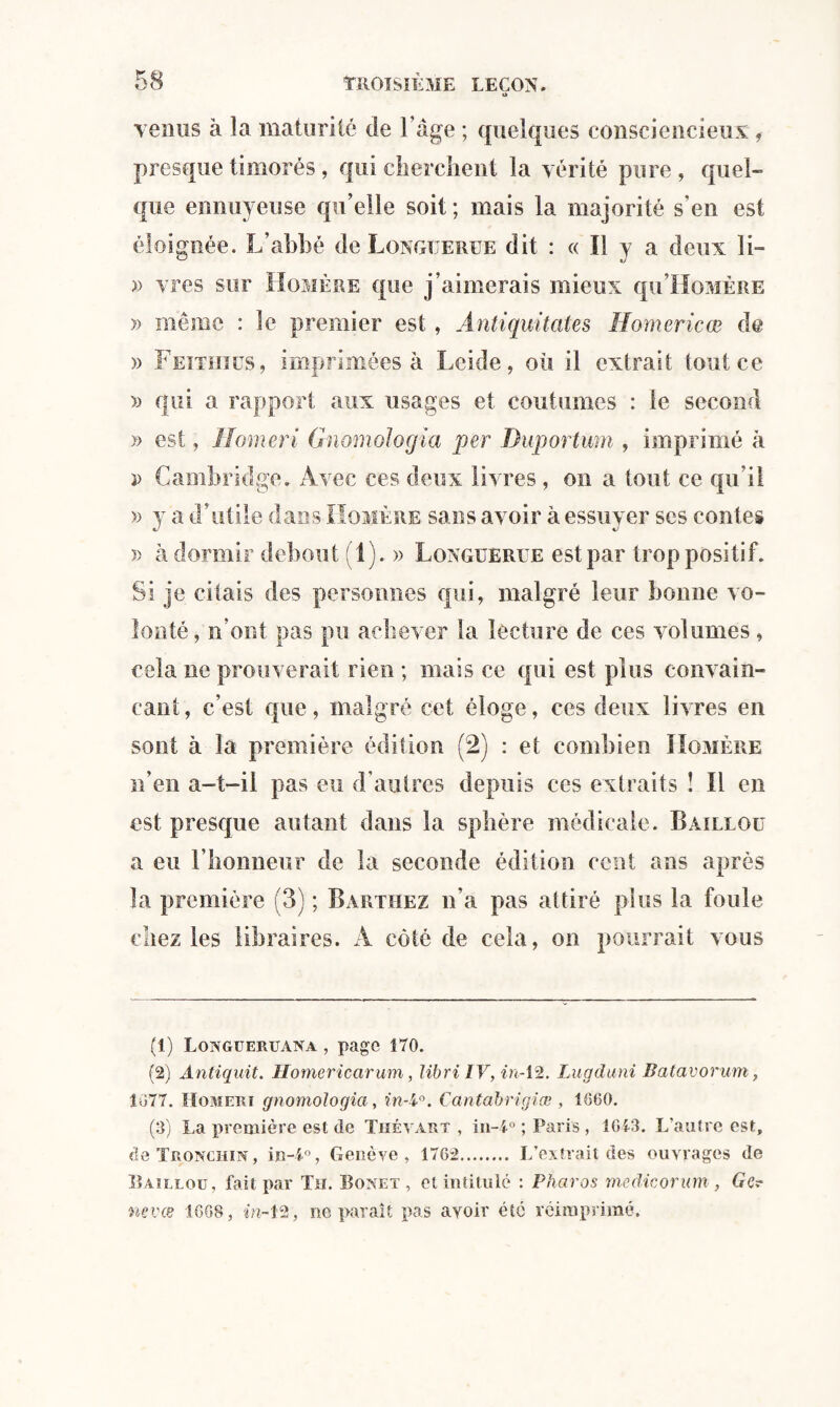 O Tenus à la maturité de l’âge ; quelques consciencieux , presque timorés, qui cherchent la vérité pure , quel¬ que ennuyeuse qu’elle soit; mais la majorité s’en est éloignée. L’abbé de Longïjerue dit : « Il y a deux li- » vres sur Homère que j’aimerais mieux qu’IIoMÈRE » même : le premier est, Antiquitates Homericœ de » Feithiüs, imprimées à Leide, où il extrait tout ce » qui a rapport aux usages et coutumes : le second » est, Homeri Gnomologia per Duportum , imprimé à î> Cambridge. Avec ces deux livres, on a tout ce qu’il » y a d’utile dans Homère sans avoir à essuyer ses contes )> à dormir debout (1). » Longüerue est par trop positif. Si je citais des personnes qui, malgré leur bonne vo¬ lonté, n’ont pas pu achever la lecture de ces volumes, cela ne prouverait rien ; mais ce qui est plus convain¬ cant, c’est que, malgré cet éloge, ces deux livres en sont à la première édition (2) : et combien Homère n’en a-t-il pas eu d'autres depuis ces extraits î II en est presque autant dans la sphère médicale. Bailloü a eu l’honneur de la seconde édition cent ans après la première (3) ; Barthez n’a pas attiré plus la foule chez les libraires. A côté de cela, on pourrait vous (1) Longueruana , page 170. (2) Antiquit. Homericarum, libri IV, in-12. Lugduni Batavorum, 1077. Homeri gnomologia, in-V. Cantabrigiæ , 1860. (3) La première est de Thévart , in-l° ; Paris , 1613. L’autre est, de Tronchin , in-i°, Genève, 1762. L’extrait des ouvrages de Bailloü, fait par Tu. Bonet, et intitulé : Pharos me die or um , Ge? nevœ 1668, in-12, ne paraît pas avoir été réimprimé.