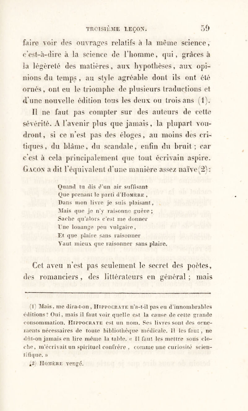 * faire voir des ouvrages relatifs à la meme science, c’est-à-dire à la science de l’homme, qui, grâces à la légèreté des matières, aux hypothèses, aux opi¬ nions du temps , au style agréable dont ils ont été ornés, ont eu le triomphe de plusieurs traductions et d’une nouvelle édition tous les deux ou trois ans (1). Il ne faut pas compter sur des auteurs de cette sévérité. A l’avenir plus que jamais, la plupart vou¬ dront , si ce n’est pas des éloges, au moins des cri¬ tiques, du blâme, du scandale, enfui du bruit; car c’est à cela principalement que tout écrivain aspire. Gacon a dit l’équivalent d’une manière assez naïve(2): Quand tu dis d’un air suffisant Que prenant le parti d’IIOMÈRE , Dans mon livre je suis plaisant, Mais que je n’y raisonne guère ; Sache qu’ai ors c’est me donner Une louange peu vulgaire, El que plaire sans raisonner Yaut mieux que raisonner sans plaire. Cet aveu n’est pas seulement le secret des poètes, des romanciers, des littérateurs en général ; mais (1) Mais, me dira-t-on , Hippocrate n’a-t-il pas eu d’innomhrahles éditions? Oui, mais il faut voir quelle est la cause do cette grande consommation. Hippocrate est un nom. Ses livres sont des orne¬ ments nécessaires de toute bibliothèque médicale. îl les faut, ne dût-on jamais en lire même la table. « Il faut les mettre sous clo¬ che, m’écrivait un spirituel confrère , comme pne curiosité scien¬ tifique. » ;2) Homère vengé.