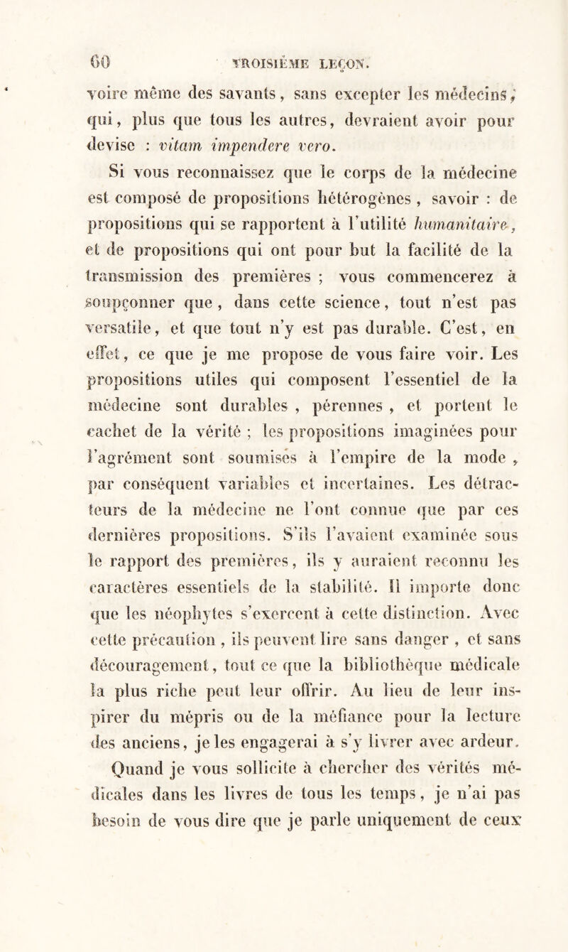 voire même des savants, sans excepter les médecins,' qui, plus que tous les autres, devraient avoir pour devise : vitarn impendere vero. Si vous reconnaissez que le corps de la médecine est composé de propositions hétérogènes , savoir : de propositions qui se rapportent à l’utilité humanitaire, et de propositions qui ont pour but la facilité de la transmission des premières ; vous commencerez à soupçonner que , dans cette science, tout n’est pas versatile, et que tout n’y est pas durable. C’est, en effet, ce que je me propose de vous faire voir. Les propositions utiles qui composent l’essentiel de la médecine sont durables , pérennes , et portent le cachet de la vérité ; les propositions imaginées pour l’agrément sont soumises à l’empire de la mode > par conséquent variables et incertaines. Les détrac¬ teurs de la médecine ne l’ont connue que par ces dernières propositions. S'ils l’avaient examinée sous le rapport des premières, ils y auraient reconnu les caractères essentiels de la stabilité. Il importe donc que les néophytes s’exercent à cette distinction. Avec cette précaution , ils peuvent lire sans danger , et sans découragement, tout ce que la bibliothèque médicale la plus riche peut leur offrir. Au lieu de leur ins¬ pirer du mépris ou de la méfiance pour la lecture, des anciens, je les engagerai à s’y livrer avec ardeur. Quand je vous sollicite à chercher des vérités mé¬ dicales dans les livres de tous les temps, je n’ai pas besoin de vous dire que je parle uniquement de ceux: