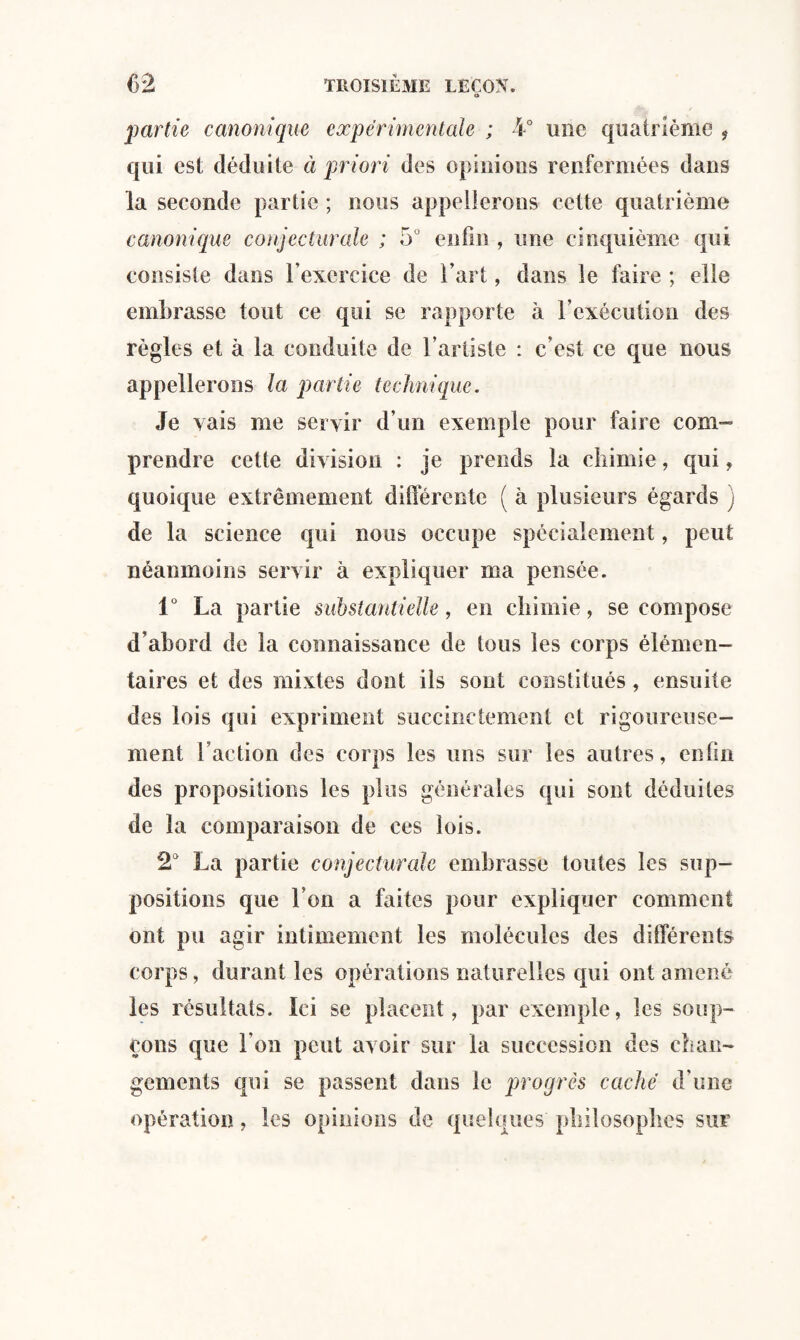 partie canonique experimentale ; 4° une quatrième 9 qui est déduite à priori des opinions renfermées dans la seconde partie ; nous appellerons cette quatrième canonique conjecturale ; 5° enfin , une cinquième qui consiste dans l’exercice de l’art, dans le luire ; elle embrasse tout ce qui se rapporte à l’exécution des règles et à la conduite de l’artiste : c’est ce que nous appellerons la partie technique. Je vais me servir d’un exemple pour faire com¬ prendre cette division : je prends la chimie, qui, quoique extrêmement différente ( à plusieurs égards ; de la science qui nous occupe spécialement, peut néanmoins servir à expliquer ma pensée. 1° La partie substantielle, en chimie, se compose d’abord de la connaissance de tous les corps élémen¬ taires et des mixtes dont ils sont constitués, ensuite des lois qui expriment succinctement et rigoureuse¬ ment faction des corps les uns sur les autres, enfin des propositions les plus générales qui sont déduites de la comparaison de ces lois. 2° La partie conjecturale embrasse toutes les sup¬ positions que Ton a faites pour expliquer comment ont pu agir intimement les molécules des différents corps, durant les opérations naturelles qui ont amené les résultats. Ici se placent, par exemple, les soup¬ çons que l’on peut avoir sur la succession des chan¬ gements qui se passent dans le progrès caché d'une opération, les opinions de quelques philosophes sur