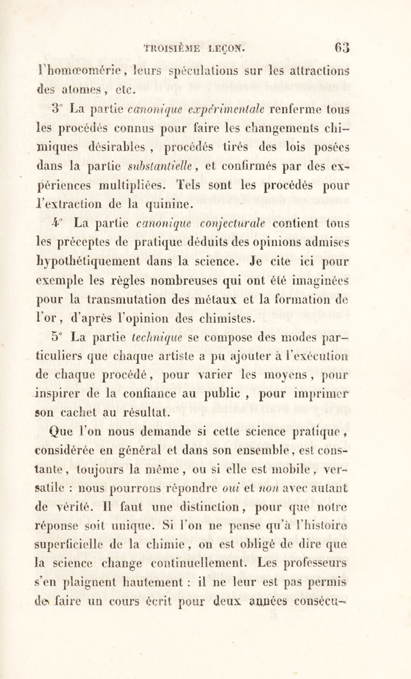 Thomœomérie, leurs spéculations sur les attractions des atomes, etc. 3° La partie canonique expérimentale renferme tous les procédés connus pour faire les changements chi¬ miques désirables , procédés tirés des lois posées dans la partie substantielle, et confirmés par des ex¬ périences multipliées. Tels sont les procédés pour l’extraction de la quinine. La partie canonique conjecturale contient tous les préceptes de pratique déduits des opinions admises hypothétiquement dans la science. Je cite ici pour exemple les règles nombreuses qui ont été imaginées pour la transmutation des métaux et la formation de l’or, d’après l’opinion des chimistes. 5° La partie technique se compose des modes par¬ ticuliers que chaque artiste a pu ajouter à l'exécution de chaque procédé, pour varier les moyens , pour inspirer de la confiance au public , pour imprimer son cachet au résultat. Que l’on nous demande si cette science pratique, considérée en général et dans son ensemble, est cons¬ tante , toujours la même , ou si elle est mobile, ver¬ satile : nous pourrons répondre oui et non avec autant de vérité. Il faut une distinction, pour que notre réponse soit unique. Si l’on ne pense qu’à fliistoire superficielle de la chimie, on est obligé de dire que la science change continuellement. Les professeurs s’en plaignent hautement : il ne leur est pas permis des faire un cours écrit pour deux années consècu-