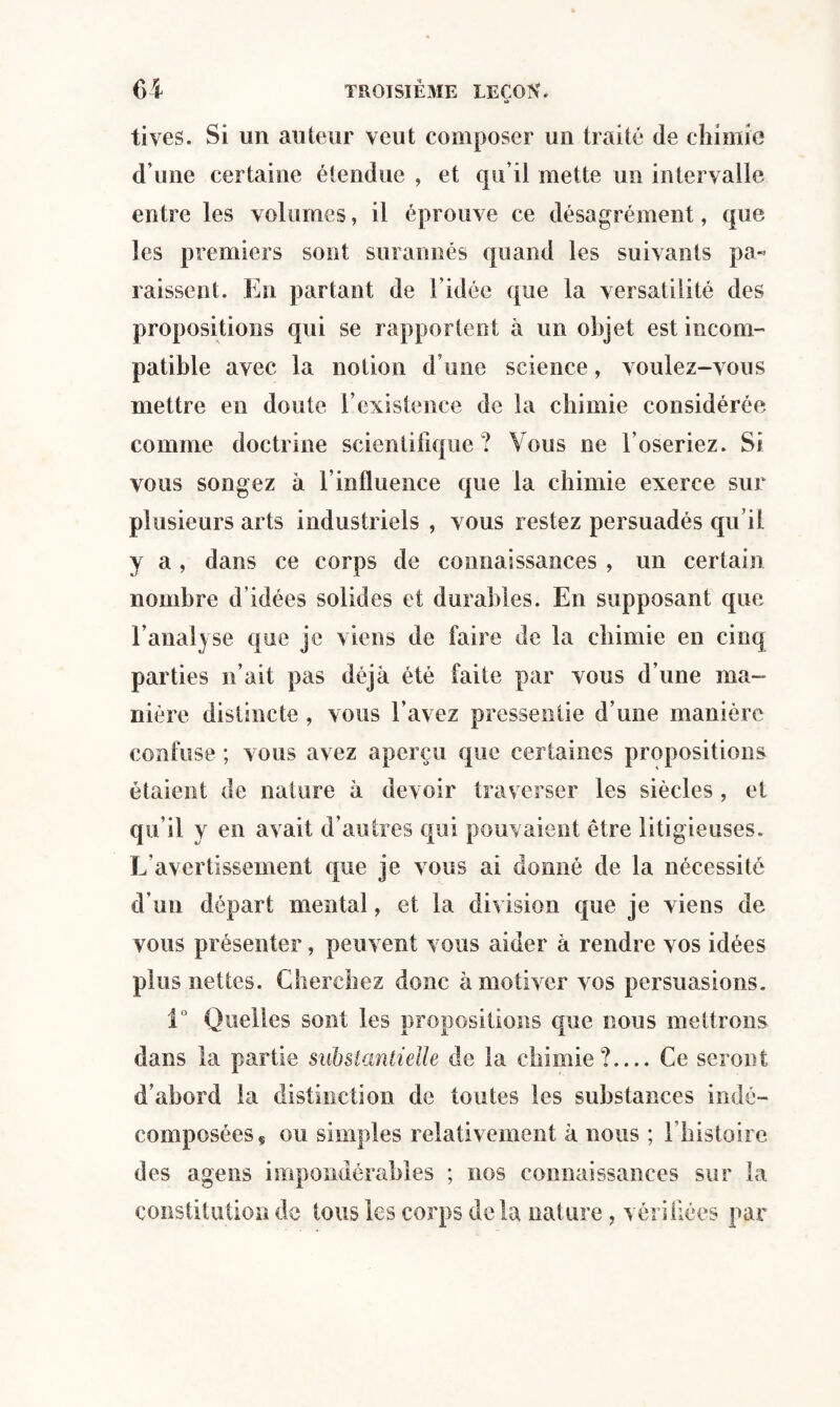 tivcs. Si un auteur veut composer un traité de chimie d’une certaine étendue , et qu’il mette un intervalle entre les volumes, il éprouve ce désagrément, que les premiers sont surannés quand les suivants pa¬ raissent. En partant de l’idée que la versatilité des propositions qui se rapportent à un objet est incom¬ patible avec la notion d une science, voulez-vous mettre en doute l’existence de la chimie considérée comme doctrine scientifique? Vous ne l’oseriez. Si vous songez à l’influence que la chimie exerce sur plusieurs arts industriels , vous restez persuadés qu’il y a , dans ce corps de connaissances , un certain nombre d’idées solides et durables. En supposant que l’analyse que je viens de faire de la chimie en cinq parties n’ait pas déjà été faite par vous d’une ma¬ nière distincte , vous l’avez pressentie d’une manière confuse ; vous avez aperçu que certaines propositions étaient de nature à devoir traverser les siècles , et qu’il y en avait d’autres qui pouvaient être litigieuses. L’avertissement que je vous ai donné de la nécessité d’un départ mental, et la division que je viens de vous présenter, peuvent vous aider à rendre vos idées plus nettes. Cherchez donc à motiver vos persuasions. 1° Quelles sont les propositions que nous mettrons dans la partie substantielle de la chimie?.... Ce seront d’abord la distinction de toutes les substances in dé¬ composées ç ou simples relativement à nous ; l’histoire des agens impondérables ; nos connaissances sur la constitution de tous les corps delà nature, vérifiées par