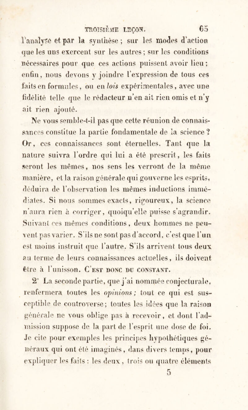 î analyse et par îa synthèse; sur les modes d'action que les uns exercent sur les autres ; sur les conditions nécessaires pour que ces actions puissent avoir lieu ; enfin, nous devons y joindre l’expression de tous ces faits en formules, ou en lois expérimentales, avec une fidélité telle que le rédacteur n’en ait rien omis et n’y ait rien ajouté. Ne vous semble-t-il pas que cette réunion de connais¬ sances constitue la partie fondamentale de la science ? Or, ces connaissances sont éternelles. Tant que la nature suivra l’ordre qui lui a été prescrit, les faits seront les mêmes, nos sens les verront de la même manière, et la raison générale qui gouverne les esprits, déduira de fobservation les mêmes inductions immé¬ diates. Si nous sommes exacts, rigoureux, la science n’aura rien à corriger, quoiqu’elle puisse s’agrandir. Si livant ces mêmes conditions, deux hommes ne peu- vent pas varier. S’ils ne sont pas d’accord, c’est que l’un est moins instruit que l’autre. S’ils arrivent tous deux au terme de leurs connaissances actuelles, ils doivent être à l’unisson. C'est donc du constant. 2° La seconde partie, que j’ai nommée conjecturale, renfermera toutes les opinions; tout ce qui est sus¬ ceptible de controverse; toutes les idées que la raison générale ne vous oblige pas à recevoir, et dont l’ad¬ mission suppose de la part de l’esprit une dose de foi. Je cite pour exemples les principes hypothétiques gé¬ néraux qui ont été imaginés, dans divers temps, pour expliquer les faits : les deux, trois ou quatre éléments