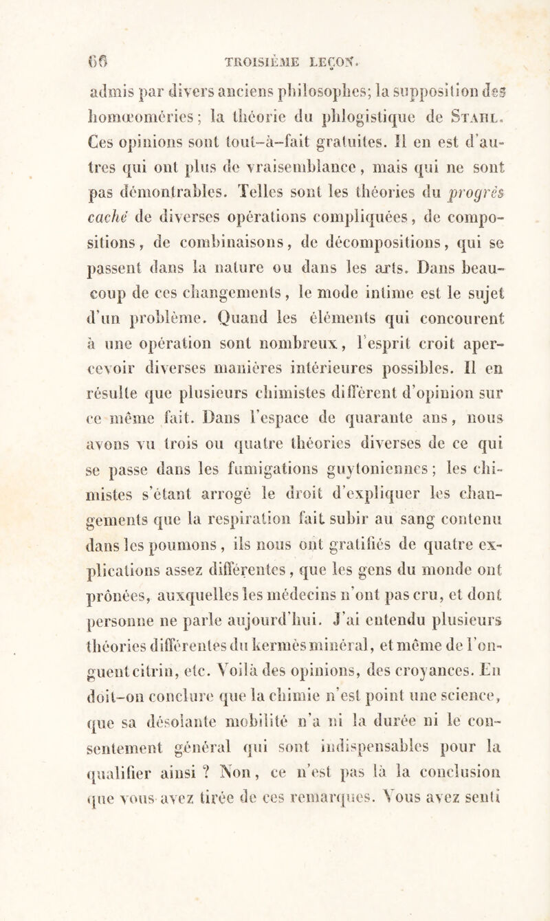 admis par divers anciens pîîilosoplies; la supposition des liomœomcries ; la théorie du phlogistique de Stahl. Ces opinions sont tout-à-fait gratuites. 11 en est d’au¬ tres qui ont plus de vraisemblance, mais qui ne sont pas démontrables. Telles sont les théories du progrès caché de diverses opérations compliquées, de compo¬ sitions, de combinaisons, de décompositions, qui se passent dans la nature ou dans les arts. Dans beau¬ coup de ces changements, le mode intime est le sujet d’un problème. Quand les éléments qui concourent à une opération sont nombreux, 1 esprit croit aper¬ cevoir diverses manières intérieures possibles. 11 en résulte que plusieurs chimistes diffèrent d’opinion sur ce même fait. Dans l’espace de quarante ans, nous avons vu trois ou quatre théories diverses de ce qui se passe dans les fumigations gu} Ioniennes ; les chi¬ mistes s’étant arrogé le droit d’expliquer les chan¬ gements que la respiration fait subir au sang contenu dans les poumons , ils nous ont gratifiés de quatre ex¬ plications assez differentes, que les gens du monde ont prônées, auxquelles les médecins n'ont pas cru, et dont personne ne parle aujourd'hui. J'ai entendu plusieurs théories différentes du kermès minéral, et meme de l'on¬ guent citrin, etc. Voilà des opinions, des croyances. En doit-on conclure que la chimie n’est point une science, que sa désolante mobilité n’a ni la durée ni le con¬ sentement général qui sont indispensables pour la qualifier ainsi? Non, ce n’est pas là la conclusion que vous avez tirée de ces remarques. Vous avez senti