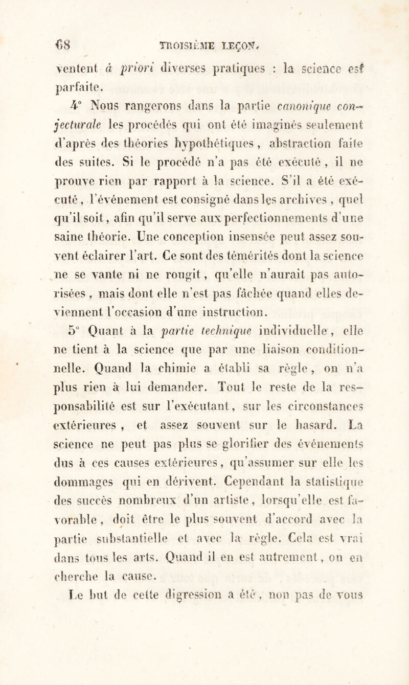 ventent à priori diverses pratiques : la science est parfaite. h° Nous rangerons dans la partie canonique con¬ jecturale les procédés qui ont été imaginés seulement d’après des théories hypothétiques, abstraction faite des suites. Si le procédé n’a pas été exécuté , il ne prouve rien par rapport à la science. S’il a été exé¬ cuté , l’événement est consigné dans les archives , quel qu’il soit, afin qu’il serve aux perfectionnements d’une saine théorie. Une conception insensée peut assez sou¬ vent éclairer l’art. Ce sont des témérités dont la science ne se vante ni ne rougit, qu’elle n’aurait pas auto¬ risées , mais dont elle n’est pas fâchée quand elles de¬ viennent l’occasion d’une instruction. 5° Quant à la partie technique individuelle , elle ne tient à la science que par une liaison condition¬ nelle. Quand la chimie a établi sa règle, on n’a plus rien à lui demander. Tout le reste de la res¬ ponsabilité est sur l’exécutant, sur les circonstances extérieures , et assez souvent sur le hasard. La science ne peut pas plus se glorifier des événements dus à ces causes extérieures, qu’assumer sur elle les dommages qui en dérivent. Cependant la statistique des succès nombreux d’un artiste, lorsqu’elle est fa¬ vorable , doit être le plus souvent d’accord avec la partie substantielle et avec la règle. Cela est vrai dans tous les arts. Quand il en est autrement, ou en cherche la cause. Le but de cette digression a été, non pas de vous