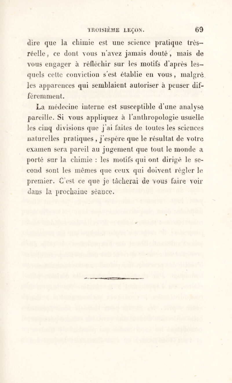 dire que la chimie est une science pratique très- réelle j ce dont vous n’ayez jamais douté, mais de vous engager à réfléchir sur les motifs d’après les¬ quels cette conviction s’est établie en vous, malgré les apparences qui semblaient autoriser à penser dif¬ féremment. La médecine interne est susceptible d’une analyse pareille. Si vous appliquez à l’anthropologie usuelle les cinq divisions que j’ai faites de toutes les sciences naturelles pratiques , j’espère que le résultat de votre examen sera pareil au jugement que tout le monde a porté sur la chimie : les motifs qui ont dirigé le se¬ cond sont les mêmes que ceux qui doivent régler le premier. C'est ce que je tâcherai de vous faire voir dans la prochaine séance.