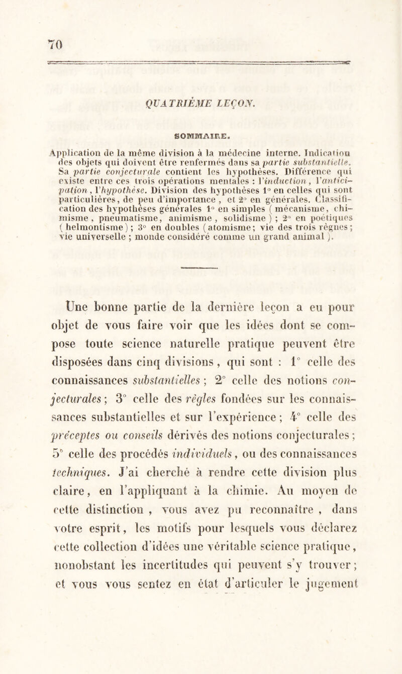 QUATRIÈME LEÇON. SOMMAIRE» Application de la même division à la médecine interne. Indication des objets qui doivent être renfermés dans sa partie substantielle. Sa partie conjecturale contient les hypothèses. Différence qui existe entre ces trois opérations mentales:! 'induction, Y antici¬ pation, Y hypothèse. Division des hypothèses 1° en celles qui sont particulières, de peu d’importance , et 2° en générales. Classifi¬ cation des hypothèses générales 1° en simples ( mécanisme, chi¬ misme . pneumatisme, animisme, solidisme ) ; 2° en poétiques ( helmontisme) ; 3° en doubles (atomisme; vie des trois règnes; vie universelle ; monde considéré comme un grand animal ). Une bonne partie de la dernière leçon a eu pour objet de yous faire voir que les idées dont se com¬ pose toute science naturelle pratique peuvent être disposées dans cinq divisions , qui sont : i° celle des connaissances substantielles ; 2° celle des notions con¬ jecturales ; 3° celle des régies fondées sur les connais¬ sances substantielles et sur l’expérience ; 4° celle des préceptes ou conseils dérivés des notions conjecturales ; 5° celle des procédés individuels, ou des connaissances techniques. J ai cherché à rendre cette division plus claire, en rappliquant à la chimie. Au moyen de cette distinction , vous avez pu reconnaître , dans votre esprit, les motifs pour lesquels vous déclarez cette collection d’idées une véritable science pratique, nonobstant les incertitudes qui peuvent s’y trouver ; et vous vous sentez en état d’articuler le jugement