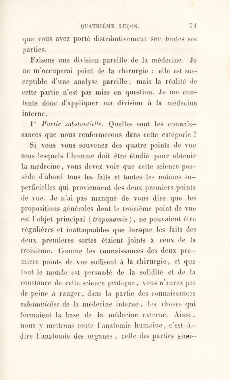 » que vous avez porté distributivement sur toutes ses parties. Faisons une division pareille de la médecine. Je ne m’occuperai point de la chirurgie : elle est sus¬ ceptible d’une analyse pareille ; mais la réalité de cette partie n’est pas mise en question. Je me con¬ tente donc d’appliquer ma division à la médecine interne. 1° Partie substantielle. Quelles sont les connais¬ sances que nous renfermerons dans cette catégorie ? Si vous vous souvenez des quatre points de vue sous lesquels l’homme doit être étudié pour obtenir la médecine, vous devez voir que cette science pos¬ sède d’abord tous les faits et toutes les notions su¬ perficielles qui proviennent des deux premiers points de vue. Je n’ai pas manqué de vous dire que les propositions générales dont le troisième point de vue est l'objet principal ( troponomie ), ne pouvaient être régulières et inattaquables que lorsque les faits des deux premières sortes étaient joints à ceux de la troisième. Comme les connaissances des deux pre¬ miers points de vue suffisent à la chirurgie, et que tout le monde est persuadé de la solidité et de la constance de ceüc science pratique , vous n’aurez pas de peine à ranger, dans la partie des connaissances substantielles de la médecine interne , les choses qui formaient la base de ta médecine externe. Ainsi, nous y mettrons toute l’anatomie humaine, c’est-à- dire l’anatomie des organes , celle des parties