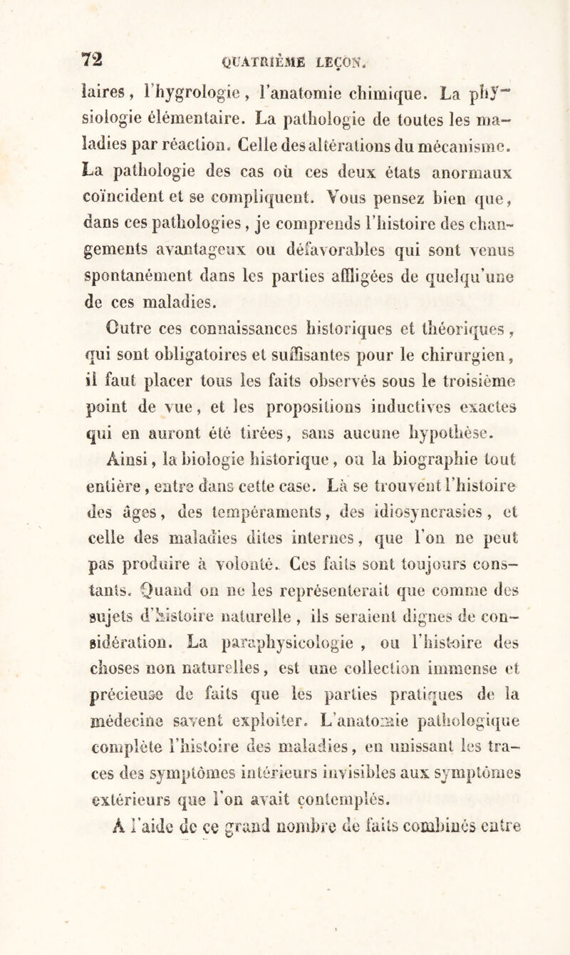 laires, l’hygrologie, l’anatomie chimique. La ph}“ siologie élémentaire. La pathologie de toutes les ma¬ ladies par réaction. Celle des altérations du mécanisme. La pathologie des cas où ces deux états anormaux coïncident et se compliquent. Vous pensez bien que, dans ces pathologies, je comprends l’histoire des chan¬ gements avantageux ou défavorables qui sont venus spontanément dans les parties affligées de quelqu’une de ces maladies. Cotre ces connaissances historiques et théoriques, qui sont obligatoires et suffisantes pour le chirurgien, il faut placer tous les faits observés sous le troisième point de vue, et les propositions inductives exactes qui en auront été tirées, sans aucune hypothèse. Ainsi, la biologie historique , ou la biographie tout entière, entre dans cette case. Là se trouvent l’histoire des âges, des tempéraments, des idiosyncrasies, et celle des maladies dites internes, que l’on ne peut pas produire à volonté.. Ces faits sont toujours cons¬ tants. Quand on ne les représenterait que comme des sujets d’histoire naturelle , ils seraient dignes de con¬ sidération. La paraphysicologie , ou l’histoire des choses non naturelles, est une collection immense et précieuse de faits que les parties pratiques de la médecine savent exploiter. L’anatomie pathologique complète l’histoire des maladies, en unissant les tra¬ ces des symptômes intérieurs invisibles aux symptômes extérieurs que l’on avait contemplés. À l’aide de ce grand nombre de faits combinés entre